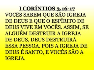I CORÍNTIOS 3.16-17
VOCÊS SABEM QUE SÃO IGREJA
DE DEUS E QUE O ESPÍRITO DE
DEUS VIVE EM VOCÊS. ASSIM, SE
ALGUÉM DESTRUIR A IGREJA
DE DEUS, DEUS DESTRUIRÁ
ESSA PESSOA. POIS A IGREJA DE
DEUS É SANTO, E VOCÊS SÃO A
IGREJA.
 