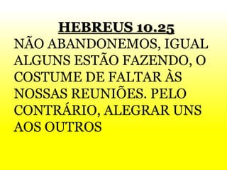 HEBREUS 10.25
NÃO ABANDONEMOS, IGUAL
ALGUNS ESTÃO FAZENDO, O
COSTUME DE FALTAR ÀS
NOSSAS REUNIÕES. PELO
CONTRÁRIO, ALEGRAR UNS
AOS OUTROS
 