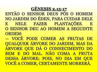 GÊNESIS 2.15-17
ENTÃO O SENHOR DEUS PÔS O HOMEM
NO JARDIM DO ÉDEN, PARA CUIDAR DELE
E NELE FAZER PLANTAÇÕES. E
O SENHOR DEU AO HOMEM A SEGUINTE
ORDEM:
— VOCÊ PODE COMER AS FRUTAS DE
QUALQUER ÁRVORE DO JARDIM, MAS DA
ÁRVORE QUE DÁ O CONHECIMENTO DO
BEM E DO MAL. NÃO COMA A FRUTA
DESSA ÁRVORE; POIS, NO DIA EM QUE
VOCÊ A COMER, CERTAMENTE MORRERÁ.
 