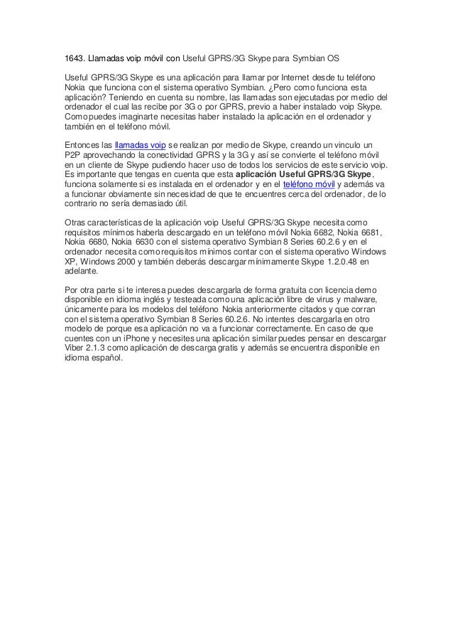 1643. Llamadas voip móvil con Useful GPRS/3G Skype para Symbian OS
Useful GPRS/3G Skype es una aplicación para llamar por Internet desde tu teléfono
Nokia que funciona con el sistema operativo Symbian. ¿Pero como funciona esta
aplicación? Teniendo en cuenta su nombre, las llamadas son ejecutadas por medio del
ordenador el cual las recibe por 3G o por GPRS, previo a haber instalado voip Skype.
Como puedes imaginarte necesitas haber instalado la aplicación en el ordenador y
también en el teléfono móvil.
Entonces las llamadas voip se realizan por medio de Skype, creando un vinculo un
P2P aprovechando la conectividad GPRS y la 3G y así se convierte el teléfono móvil
en un cliente de Skype pudiendo hacer uso de todos los servicios de este servicio voip.
Es importante que tengas en cuenta que esta aplicación Useful GPRS/3G Skype,
funciona solamente si es instalada en el ordenador y en el teléfono móvil y además va
a funcionar obviamente sin necesidad de que te encuentres cerca del ordenador, de lo
contrario no sería demasiado útil.
Otras características de la aplicación voip Useful GPRS/3G Skype necesita como
requisitos mínimos haberla descargado en un teléfono móvil Nokia 6682, Nokia 6681,
Nokia 6680, Nokia 6630 con el sistema operativo Symbian 8 Series 60.2.6 y en el
ordenador necesita como requisitos mínimos contar con el sistema operativo Windows
XP, Windows 2000 y también deberás descargar mínimamente Skype 1.2.0.48 en
adelante.
Por otra parte si te interesa puedes descargarla de forma gratuita con licencia demo
disponible en idioma inglés y testeada como una aplicación libre de virus y malware,
únicamente para los modelos del teléfono Nokia anteriormente citados y que corran
con el sistema operativo Symbian 8 Series 60.2.6. No intentes descargarla en otro
modelo de porque esa aplicación no va a funcionar correctamente. En caso de que
cuentes con un iPhone y necesites una aplicación similar puedes pensar en descargar
Viber 2.1.3 como aplicación de descarga gratis y además se encuentra disponible en
idioma español.
 