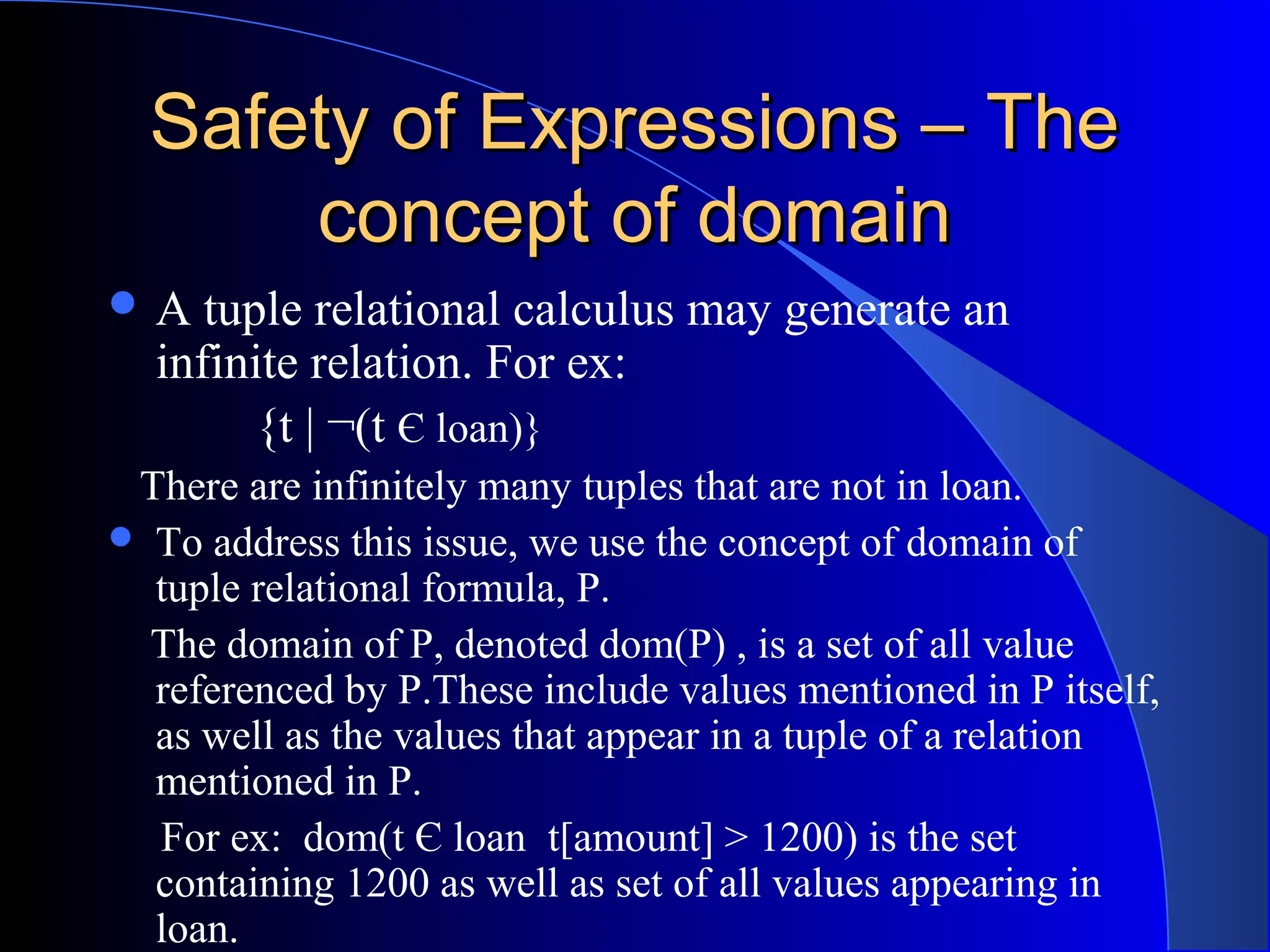 Safety of Expressions – TheSafety of Expressions – The
concept of domainconcept of domain
 A tuple relational calculus may generate an
infinite relation. For ex:
{t | ¬(t Є loan)}
There are infinitely many tuples that are not in loan.
 To address this issue, we use the concept of domain of
tuple relational formula, P.
The domain of P, denoted dom(P) , is a set of all value
referenced by P.These include values mentioned in P itself,
as well as the values that appear in a tuple of a relation
mentioned in P.
For ex: dom(t Є loan t[amount] > 1200) is the set
containing 1200 as well as set of all values appearing in
loan.
 