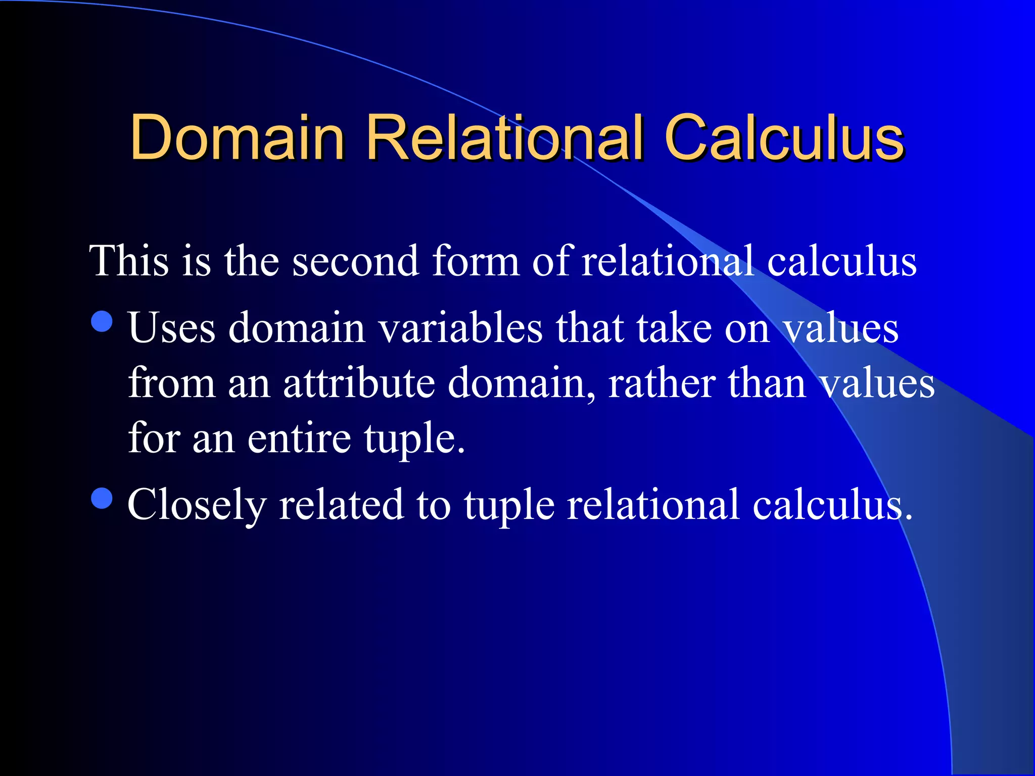 Domain Relational CalculusDomain Relational Calculus
This is the second form of relational calculus
Uses domain variables that take on values
from an attribute domain, rather than values
for an entire tuple.
Closely related to tuple relational calculus.
 