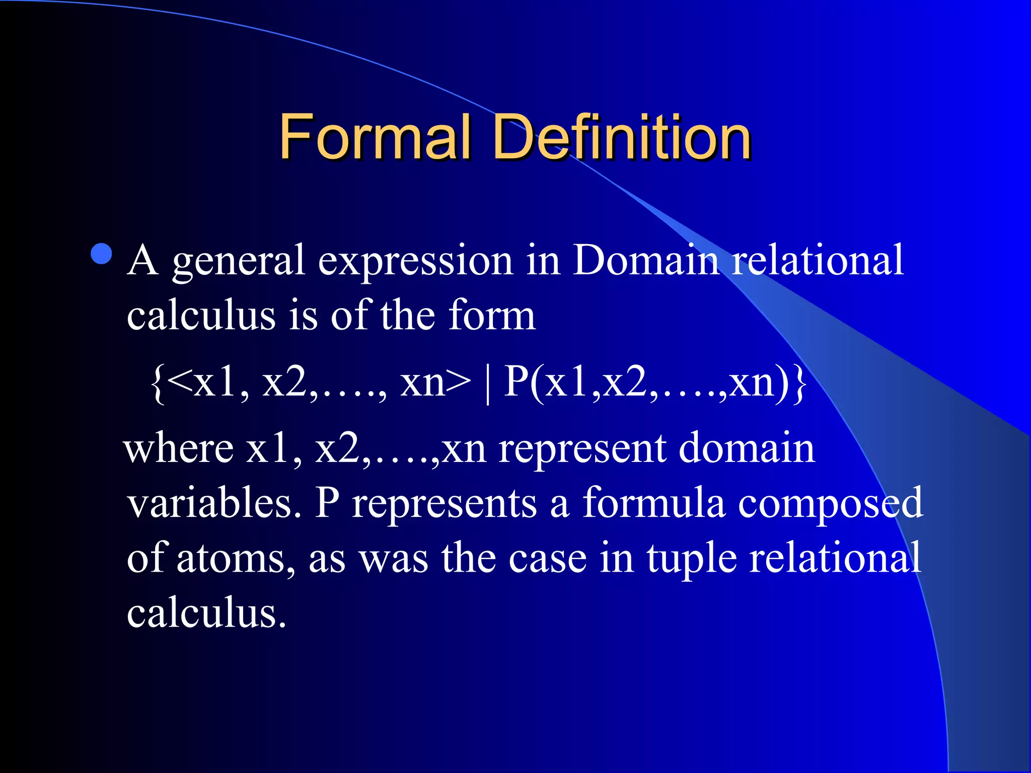 Formal DefinitionFormal Definition
A general expression in Domain relational
calculus is of the form
{<x1, x2,…., xn> | P(x1,x2,….,xn)}
where x1, x2,….,xn represent domain
variables. P represents a formula composed
of atoms, as was the case in tuple relational
calculus.
 
