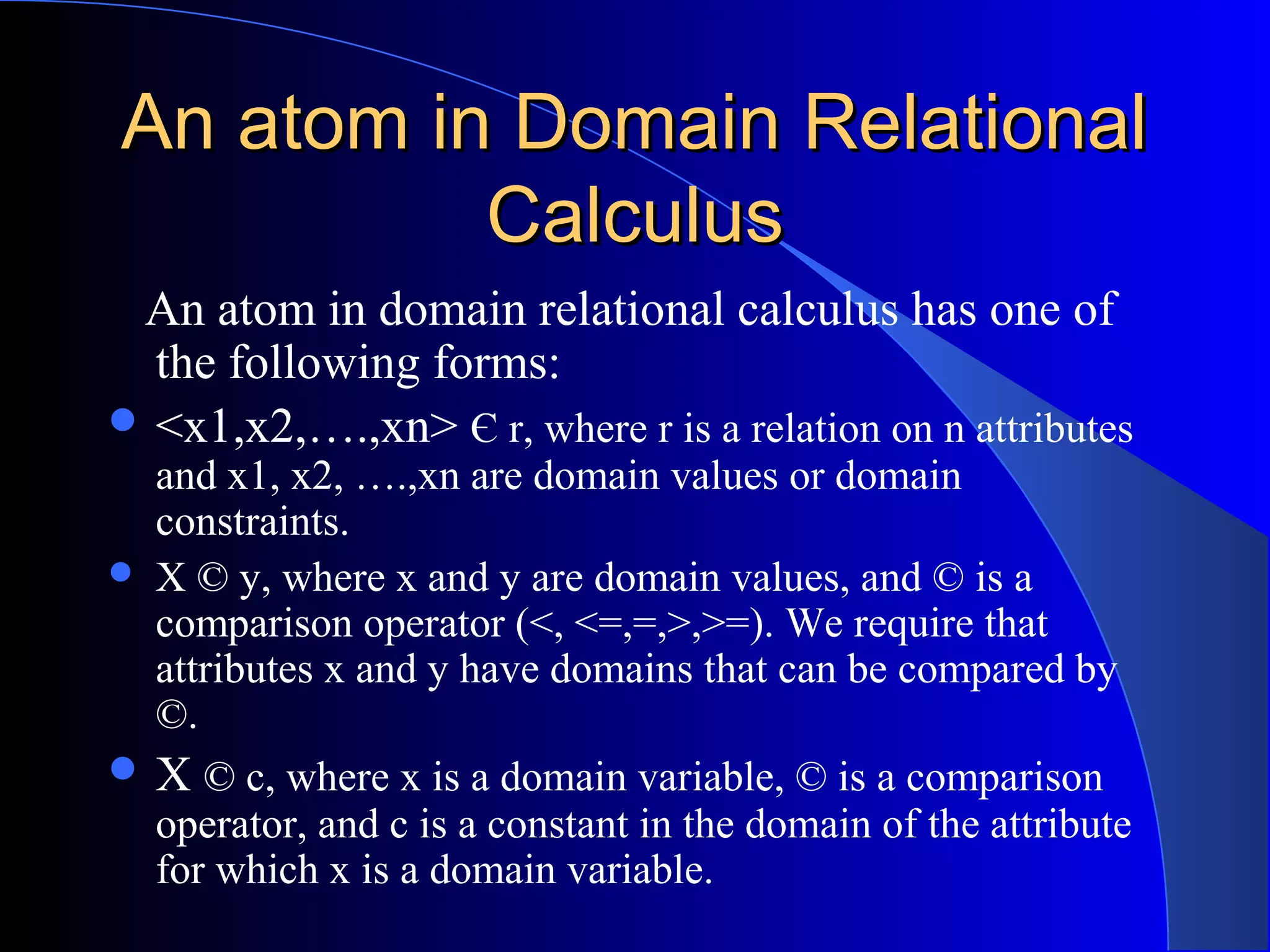 An atom in Domain RelationalAn atom in Domain Relational
CalculusCalculus
An atom in domain relational calculus has one of
the following forms:
 <x1,x2,….,xn> Є r, where r is a relation on n attributes
and x1, x2, ….,xn are domain values or domain
constraints.
 X © y, where x and y are domain values, and © is a
comparison operator (<, <=,=,>,>=). We require that
attributes x and y have domains that can be compared by
©.
 X © c, where x is a domain variable, © is a comparison
operator, and c is a constant in the domain of the attribute
for which x is a domain variable.
 