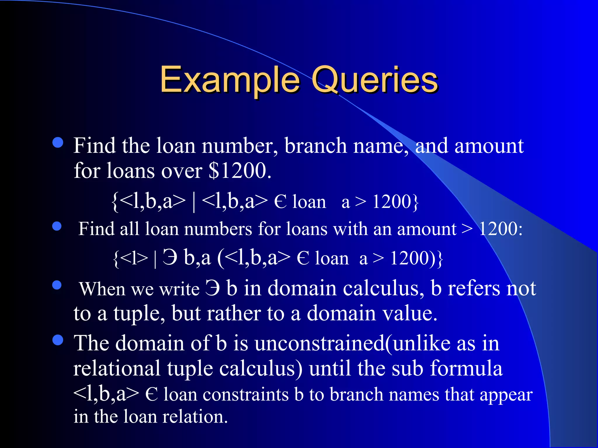 Example QueriesExample Queries
 Find the loan number, branch name, and amount
for loans over $1200.
{<l,b,a> | <l,b,a> Є loan a > 1200}
 Find all loan numbers for loans with an amount > 1200:
{<l> | Э b,a (<l,b,a> Є loan a > 1200)}
 When we write Э b in domain calculus, b refers not
to a tuple, but rather to a domain value.
 The domain of b is unconstrained(unlike as in
relational tuple calculus) until the sub formula
<l,b,a> Є loan constraints b to branch names that appear
in the loan relation.
 