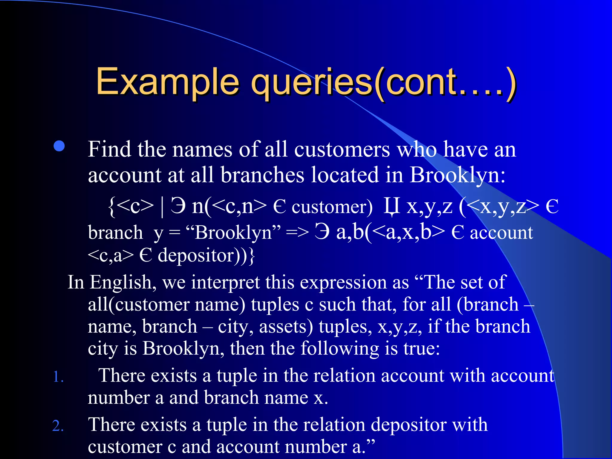 Example queries(cont….)Example queries(cont….)
 Find the names of all customers who have an
account at all branches located in Brooklyn:
{<c> | Э n(<c,n> Є customer) Џ x,y,z (<x,y,z> Є
branch y = “Brooklyn” => Э a,b(<a,x,b> Є account
<c,a> Є depositor))}
In English, we interpret this expression as “The set of
all(customer name) tuples c such that, for all (branch –
name, branch – city, assets) tuples, x,y,z, if the branch
city is Brooklyn, then the following is true:
1. There exists a tuple in the relation account with account
number a and branch name x.
2. There exists a tuple in the relation depositor with
customer c and account number a.”
 