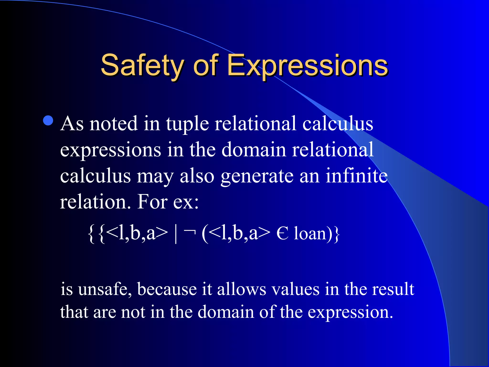 Safety of ExpressionsSafety of Expressions
As noted in tuple relational calculus
expressions in the domain relational
calculus may also generate an infinite
relation. For ex:
{{<l,b,a> | ¬ (<l,b,a> Є loan)}
is unsafe, because it allows values in the result
that are not in the domain of the expression.
 