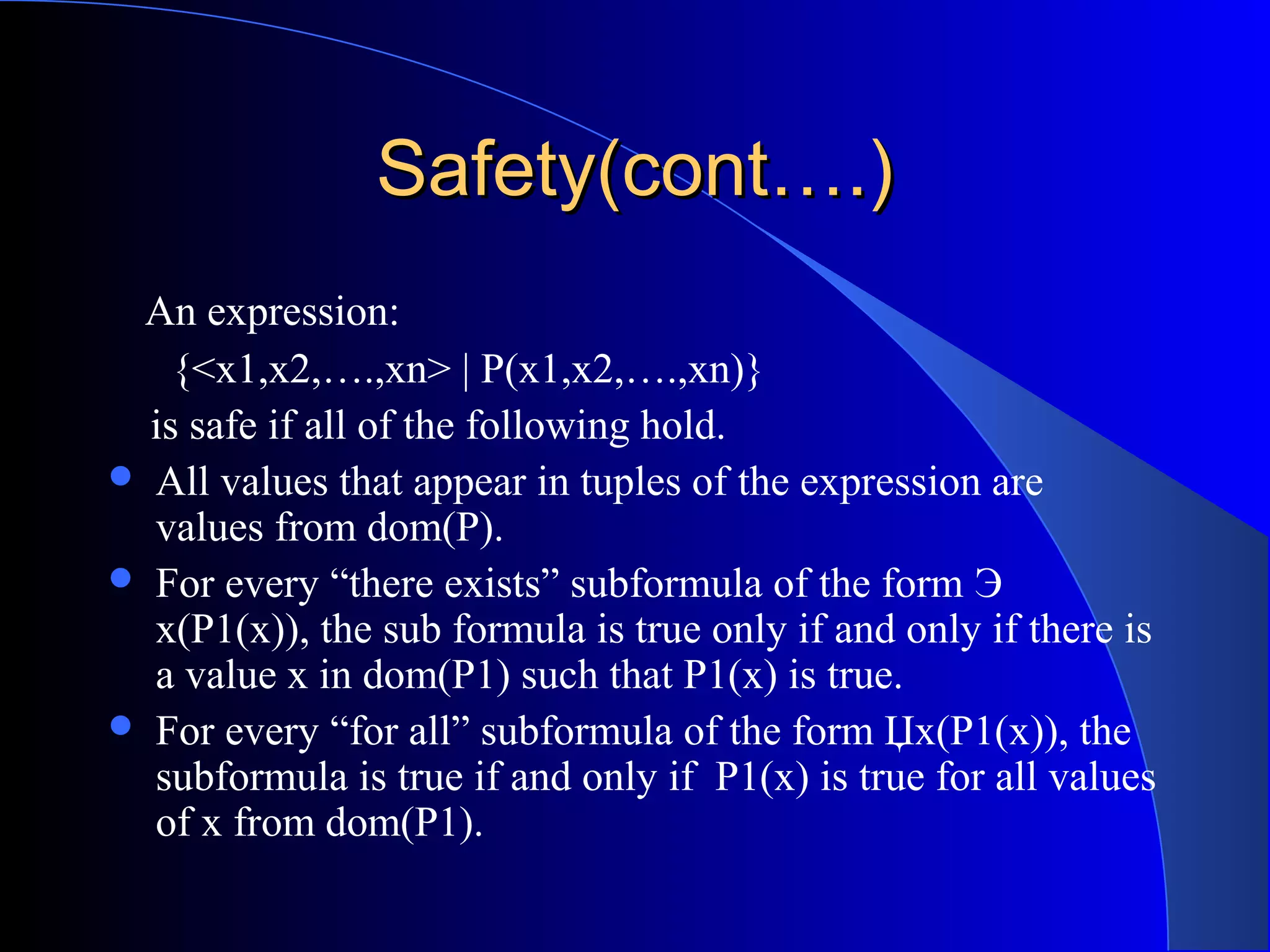Safety(cont….)Safety(cont….)
An expression:
{<x1,x2,….,xn> | P(x1,x2,….,xn)}
is safe if all of the following hold.
 All values that appear in tuples of the expression are
values from dom(P).
 For every “there exists” subformula of the form Э
x(P1(x)), the sub formula is true only if and only if there is
a value x in dom(P1) such that P1(x) is true.
 For every “for all” subformula of the form Џx(P1(x)), the
subformula is true if and only if P1(x) is true for all values
of x from dom(P1).
 