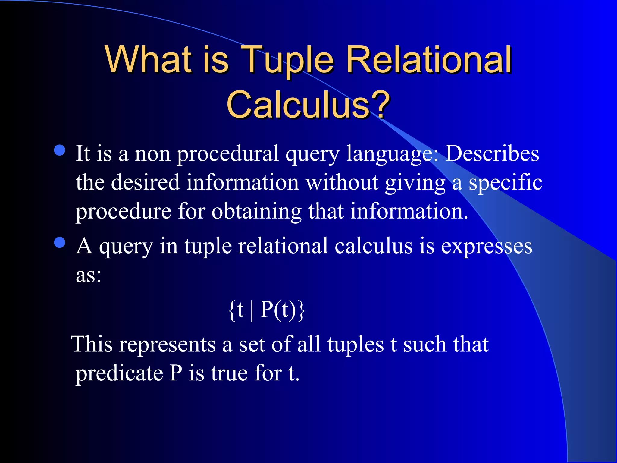 What is Tuple RelationalWhat is Tuple Relational
Calculus?Calculus?
 It is a non procedural query language: Describes
the desired information without giving a specific
procedure for obtaining that information.
 A query in tuple relational calculus is expresses
as:
{t | P(t)}
This represents a set of all tuples t such that
predicate P is true for t.
 