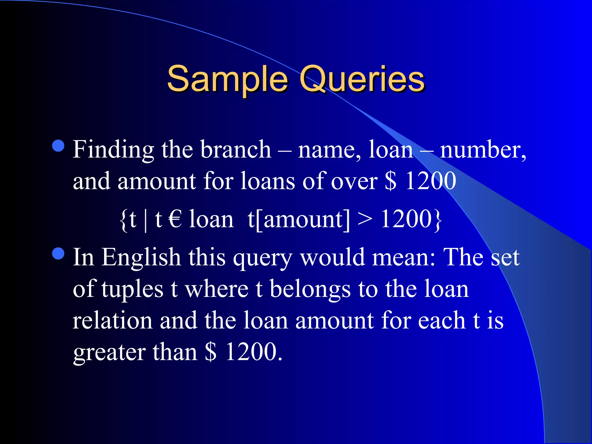 Sample QueriesSample Queries
Finding the branch – name, loan – number,
and amount for loans of over $ 1200
{t | t € loan t[amount] > 1200}
In English this query would mean: The set
of tuples t where t belongs to the loan
relation and the loan amount for each t is
greater than $ 1200.
 