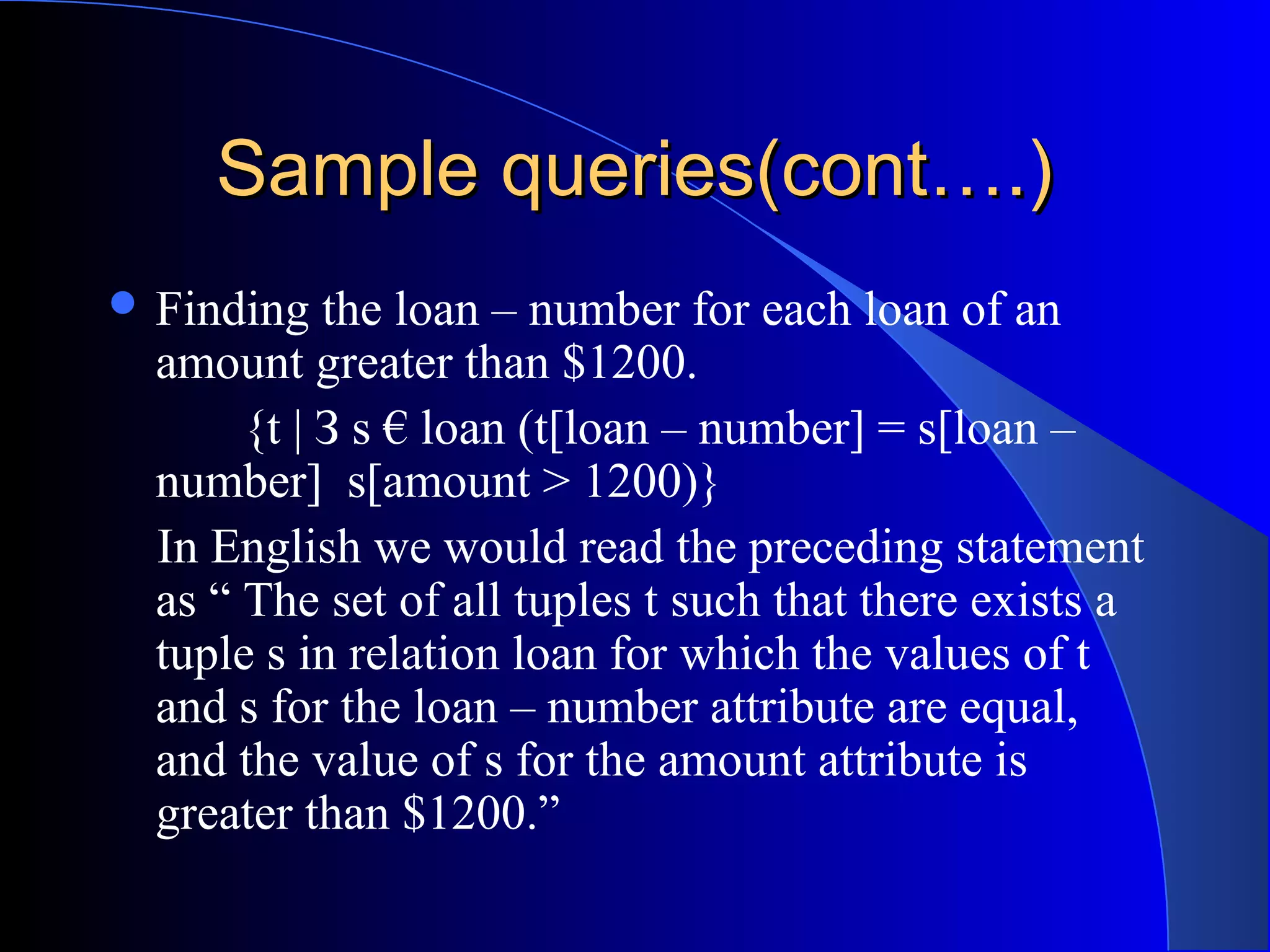 Sample queries(cont….)Sample queries(cont….)
 Finding the loan – number for each loan of an
amount greater than $1200.
{t | З s € loan (t[loan – number] = s[loan –
number] s[amount > 1200)}
In English we would read the preceding statement
as “ The set of all tuples t such that there exists a
tuple s in relation loan for which the values of t
and s for the loan – number attribute are equal,
and the value of s for the amount attribute is
greater than $1200.”
 