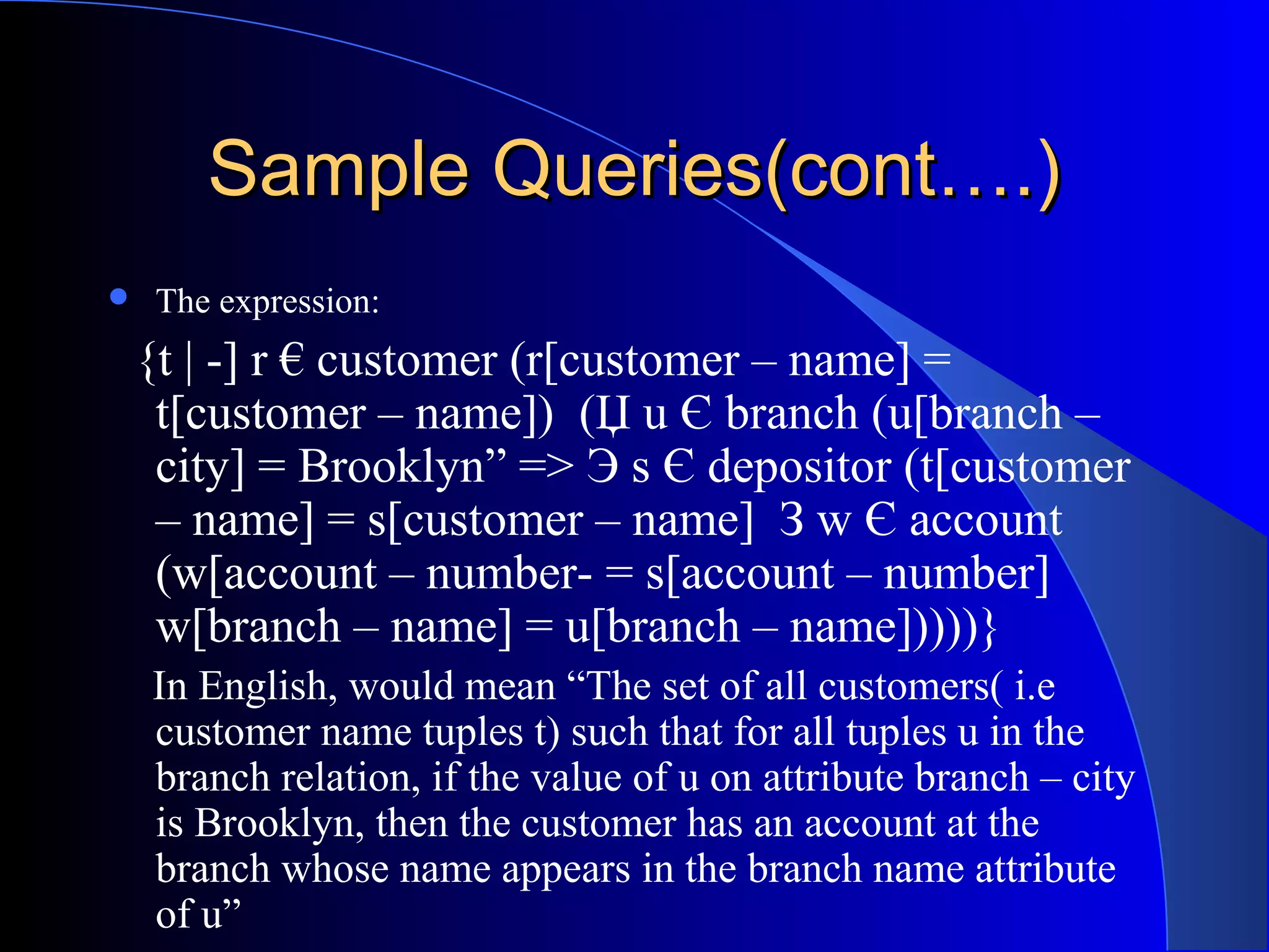 Sample Queries(cont….)Sample Queries(cont….)
 The expression:
{t | -] r € customer (r[customer – name] =
t[customer – name]) (Џ u Є branch (u[branch –
city] = Brooklyn” => Э s Є depositor (t[customer
– name] = s[customer – name] З w Є account
(w[account – number- = s[account – number]
w[branch – name] = u[branch – name]))))}
In English, would mean “The set of all customers( i.e
customer name tuples t) such that for all tuples u in the
branch relation, if the value of u on attribute branch – city
is Brooklyn, then the customer has an account at the
branch whose name appears in the branch name attribute
of u”
 