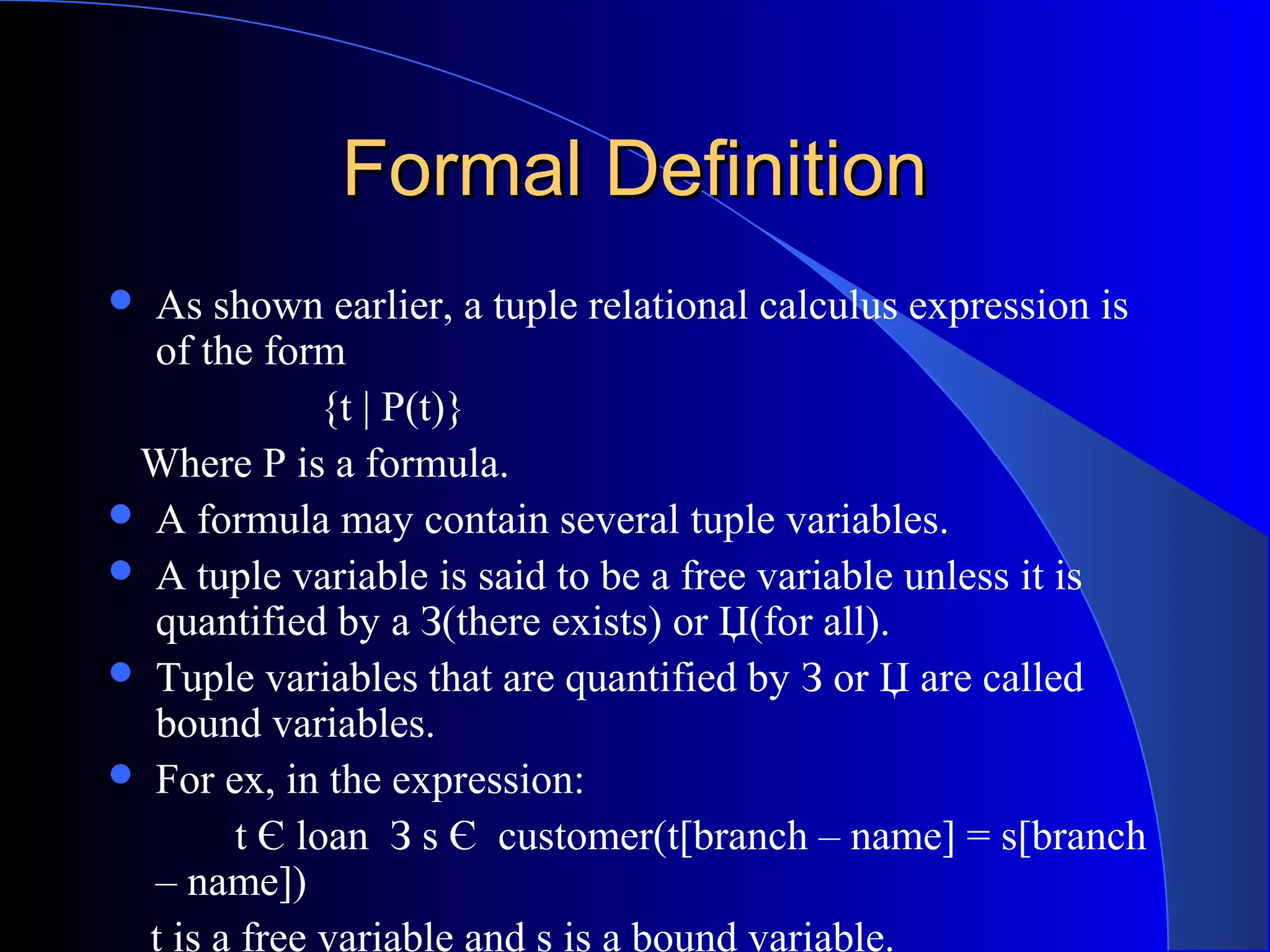 Formal DefinitionFormal Definition
 As shown earlier, a tuple relational calculus expression is
of the form
{t | P(t)}
Where P is a formula.
 A formula may contain several tuple variables.
 A tuple variable is said to be a free variable unless it is
quantified by a З(there exists) or Џ(for all).
 Tuple variables that are quantified by З or Џ are called
bound variables.
 For ex, in the expression:
t Є loan З s Є customer(t[branch – name] = s[branch
– name])
t is a free variable and s is a bound variable.
 