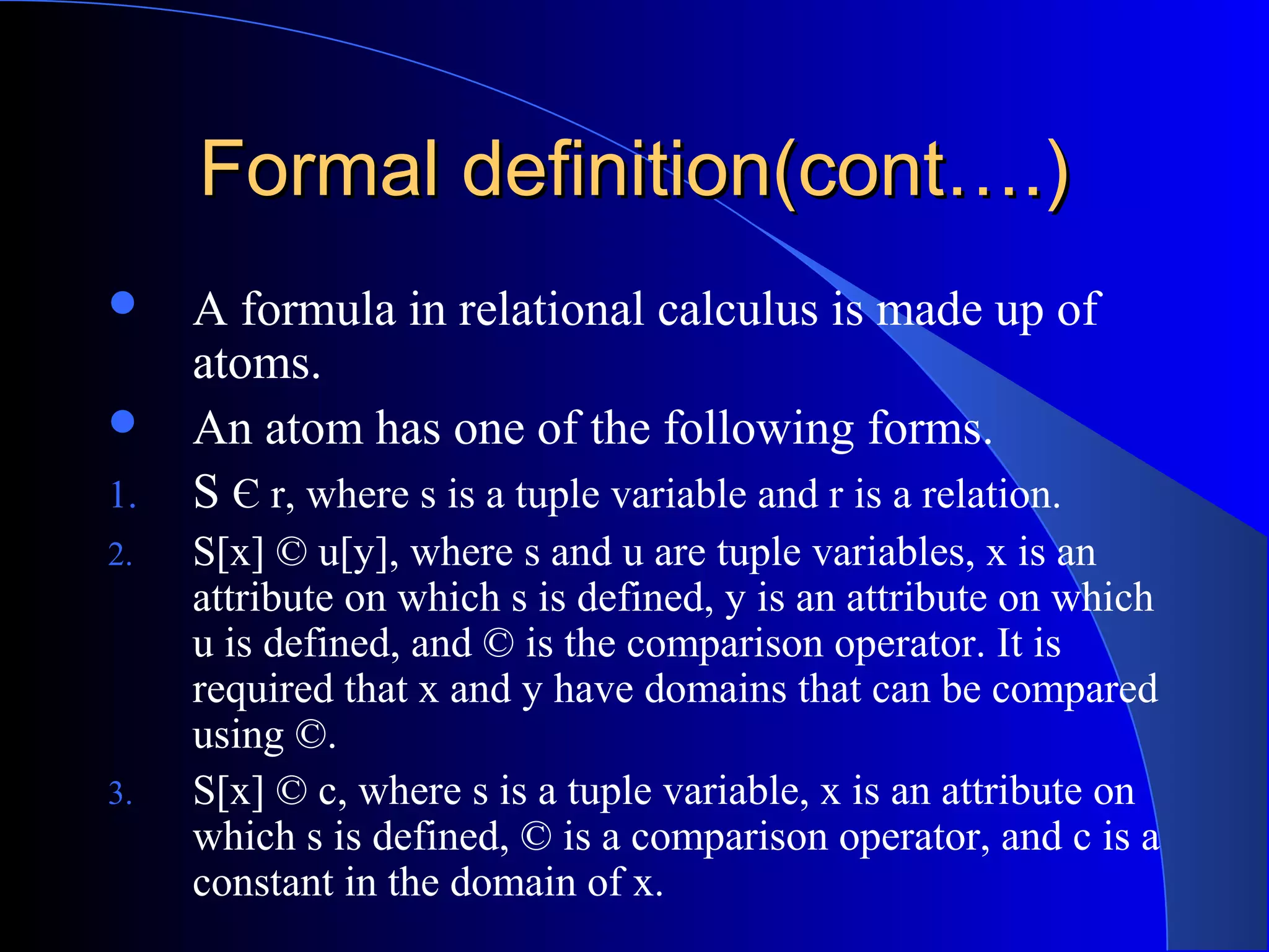 Formal definition(cont….)Formal definition(cont….)
 A formula in relational calculus is made up of
atoms.
 An atom has one of the following forms.
1. S Є r, where s is a tuple variable and r is a relation.
2. S[x] © u[y], where s and u are tuple variables, x is an
attribute on which s is defined, y is an attribute on which
u is defined, and © is the comparison operator. It is
required that x and y have domains that can be compared
using ©.
3. S[x] © c, where s is a tuple variable, x is an attribute on
which s is defined, © is a comparison operator, and c is a
constant in the domain of x.
 