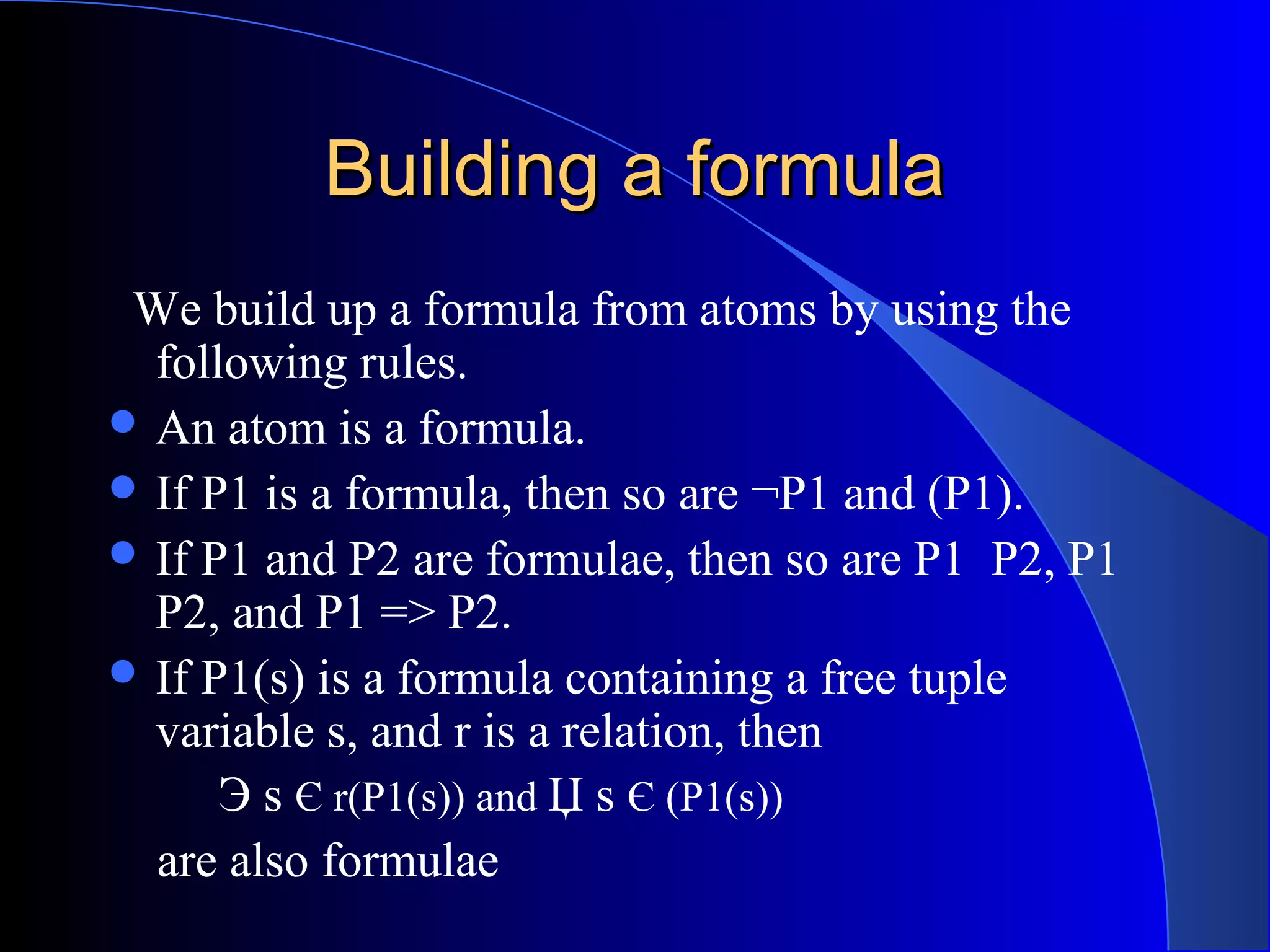 Building a formulaBuilding a formula
We build up a formula from atoms by using the
following rules.
 An atom is a formula.
 If P1 is a formula, then so are ¬P1 and (P1).
 If P1 and P2 are formulae, then so are P1 P2, P1
P2, and P1 => P2.
 If P1(s) is a formula containing a free tuple
variable s, and r is a relation, then
Э s Є r(P1(s)) and Џ s Є (P1(s))
are also formulae
 