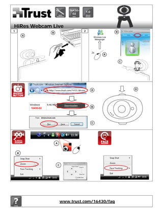 16430-
                                                    1.0
                                         02



HiRes Webcam Live
1                                               2                            B
                       B
        A                                                                            B
                                                              Windows Live
                                                               Messenger




                                                          2x
                                                                       A

                                                                                 C




                                        16430             A                              D




            16430-02                                      B




                                                          C




                           A


    B



                               C




                                   www.trust.com/16430/faq
 