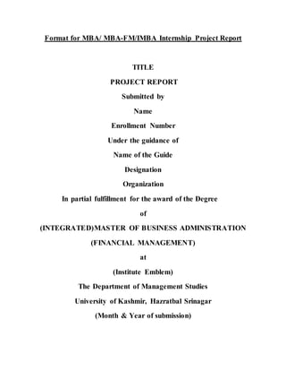 Format for MBA/ MBA-FM/IMBA Internship Project Report
TITLE
PROJECT REPORT
Submitted by
Name
Enrollment Number
Under the guidance of
Name of the Guide
Designation
Organization
In partial fulfillment for the award of the Degree
of
(INTEGRATED)MASTER OF BUSINESS ADMINISTRATION
(FINANCIAL MANAGEMENT)
at
(Institute Emblem)
The Department of Management Studies
University of Kashmir, Hazratbal Srinagar
(Month & Year of submission)
