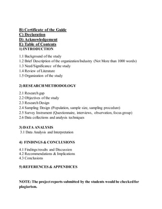 B) Certificate of the Guide
C) Declaration
D) Acknowledgement
E) Table of Contents
1) INTRODUCTION
1.1 Background of the study
1.2 Brief Description of the organization/Industry (Not More than 1000 words)
1.3 Need/Significance of the study
1.4 Review of Literature
1.5 Organization of the study
2) RESEARCHMETHODOLOGY
2.1 Research gap
2.2 Objectives of the study
2.3 Research Design
2.4 Sampling Design (Population, sample size, sampling procedure)
2.5 Survey Instrument (Questionnaire, interviews, observation, focus group)
2.6 Data collections and analysis techniques
3) DATA ANALYSIS
3.1 Data Analysis and Interpretation
4) FINDINGS & CONCLUSIONS
4.1 Findings/results and Discussion
4.2 Recommendations & Implications
4.3 Conclusions
5) REFERENCES & APPENDICES
NOTE:The projectreports submitted by the students would be checkedfor
plagiarism.
