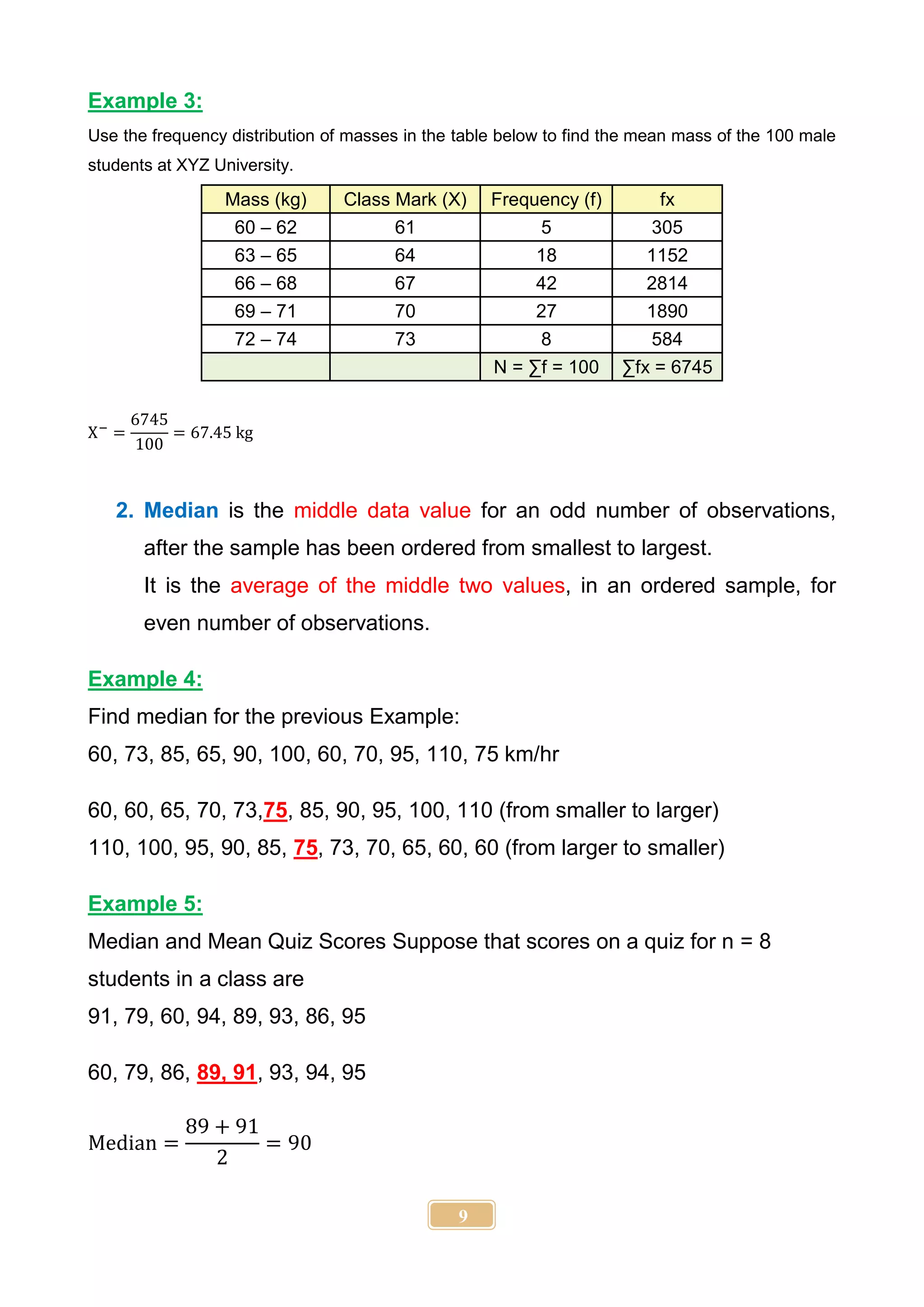 9
Example 3:
Use the frequency distribution of masses in the table below to find the mean mass of the 100 male
students at XYZ University.
Mass (kg) Class Mark (X) Frequency (f) fx
60 – 62 61 5 305
63 – 65 64 18 1152
66 – 68 67 42 2814
69 – 71 70 27 1890
72 – 74 73 8 584
N = ∑f = 100 ∑fx = 6745
X−
=
6745
100
= 67.45 kg
2. Median is the middle data value for an odd number of observations,
after the sample has been ordered from smallest to largest.
It is the average of the middle two values, in an ordered sample, for
even number of observations.
Example 4:
Find median for the previous Example:
60, 73, 85, 65, 90, 100, 60, 70, 95, 110, 75 km/hr
60, 60, 65, 70, 73,75, 85, 90, 95, 100, 110 (from smaller to larger)
110, 100, 95, 90, 85, 75, 73, 70, 65, 60, 60 (from larger to smaller)
Example 5:
Median and Mean Quiz Scores Suppose that scores on a quiz for n = 8
students in a class are
91, 79, 60, 94, 89, 93, 86, 95
60, 79, 86, 89, 91, 93, 94, 95
Median =
89 + 91
2
= 90
 