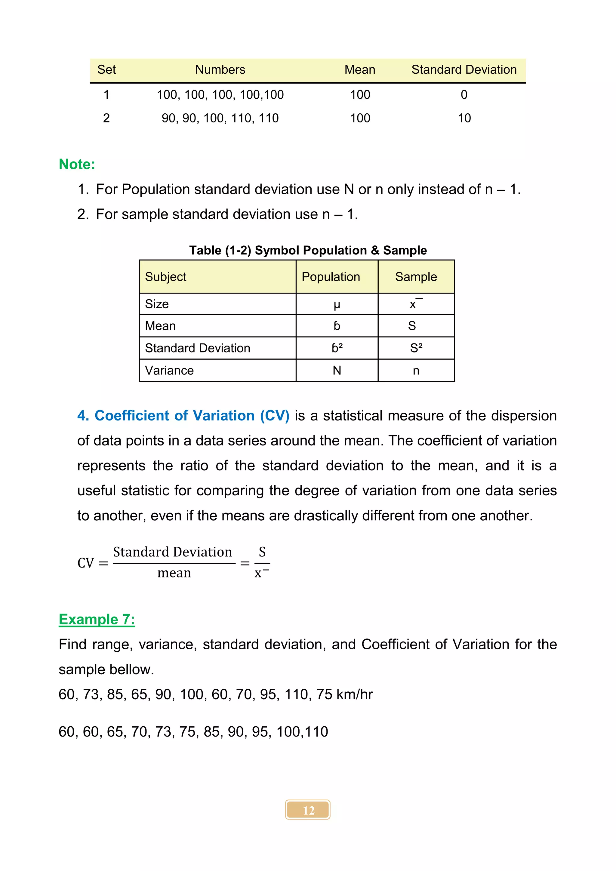 12
Set Numbers Mean Standard Deviation
1 100, 100, 100, 100,100 100 0
2 90, 90, 100, 110, 110 100 10
Note:
1. For Population standard deviation use N or n only instead of n – 1.
2. For sample standard deviation use n – 1.
Table (1-2) Symbol Population & Sample
Subject Population Sample
Size µ x¯
Mean ɓ S
Standard Deviation ɓ² S²
Variance N n
4. Coefficient of Variation (CV) is a statistical measure of the dispersion
of data points in a data series around the mean. The coefficient of variation
represents the ratio of the standard deviation to the mean, and it is a
useful statistic for comparing the degree of variation from one data series
to another, even if the means are drastically different from one another.
CV =
Standard Deviation
mean
=
S
x−
Example 7:
Find range, variance, standard deviation, and Coefficient of Variation for the
sample bellow.
60, 73, 85, 65, 90, 100, 60, 70, 95, 110, 75 km/hr
60, 60, 65, 70, 73, 75, 85, 90, 95, 100,110
 