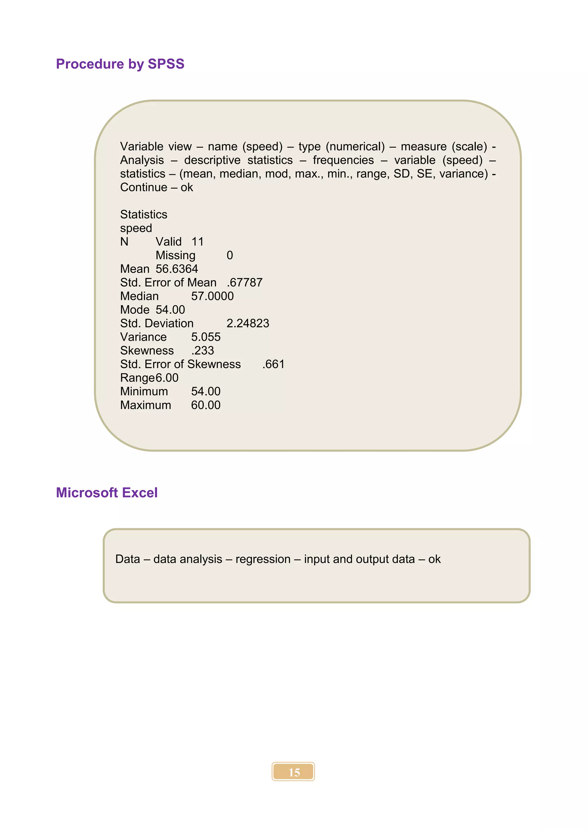 15
Procedure by SPSS
Microsoft Excel
Data – data analysis – regression – input and output data – ok
Variable view – name (speed) – type (numerical) – measure (scale) -
Analysis – descriptive statistics – frequencies – variable (speed) –
statistics – (mean, median, mod, max., min., range, SD, SE, variance) -
Continue – ok
Statistics
speed
N Valid 11
Missing 0
Mean 56.6364
Std. Error of Mean .67787
Median 57.0000
Mode 54.00
Std. Deviation 2.24823
Variance 5.055
Skewness .233
Std. Error of Skewness .661
Range6.00
Minimum 54.00
Maximum 60.00
 