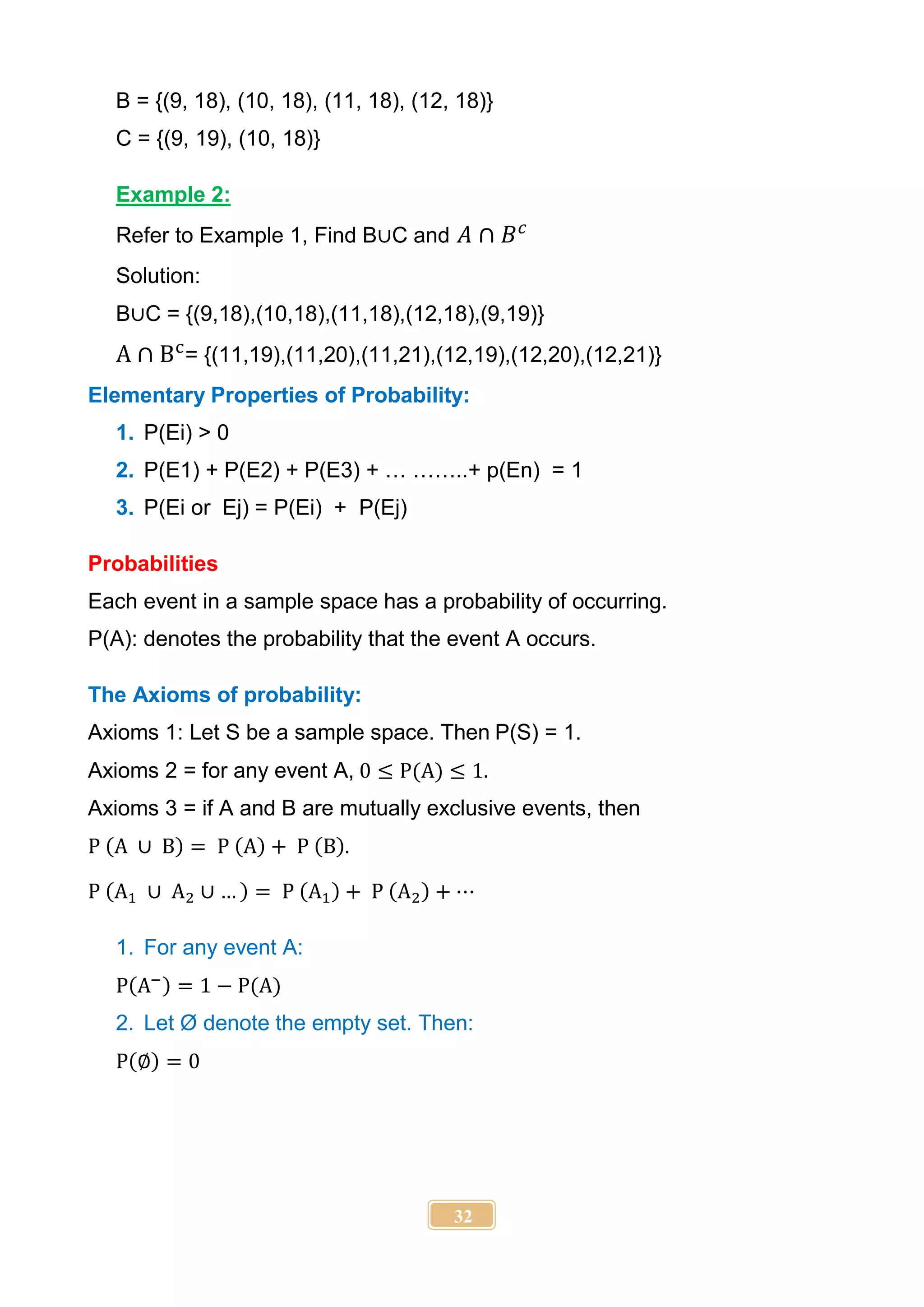 32
B = {(9, 18), (10, 18), (11, 18), (12, 18)}
C = {(9, 19), (10, 18)}
Example 2:
Refer to Example 1, Find B∪C and 𝐴 ∩ 𝐵𝑐
Solution:
B∪C = {(9,18),(10,18),(11,18),(12,18),(9,19)}
A ∩ Bc
= {(11,19),(11,20),(11,21),(12,19),(12,20),(12,21)}
Elementary Properties of Probability:
1. P(Ei) > 0
2. P(E1) + P(E2) + P(E3) + … ……..+ p(En) = 1
3. P(Ei or Ej) = P(Ei) + P(Ej)
Probabilities
Each event in a sample space has a probability of occurring.
P(A): denotes the probability that the event A occurs.
The Axioms of probability:
Axioms 1: Let S be a sample space. Then P(S) = 1.
Axioms 2 = for any event A, 0 ≤ P(A) ≤ 1.
Axioms 3 = if A and B are mutually exclusive events, then
P (A ∪ B) = P (A) + P (B).
P (A1 ∪ A2 ∪ … ) = P (A1) + P (A2) + ⋯
1. For any event A:
P(A−) = 1 − P(A)
2. Let Ø denote the empty set. Then:
P(∅) = 0
 