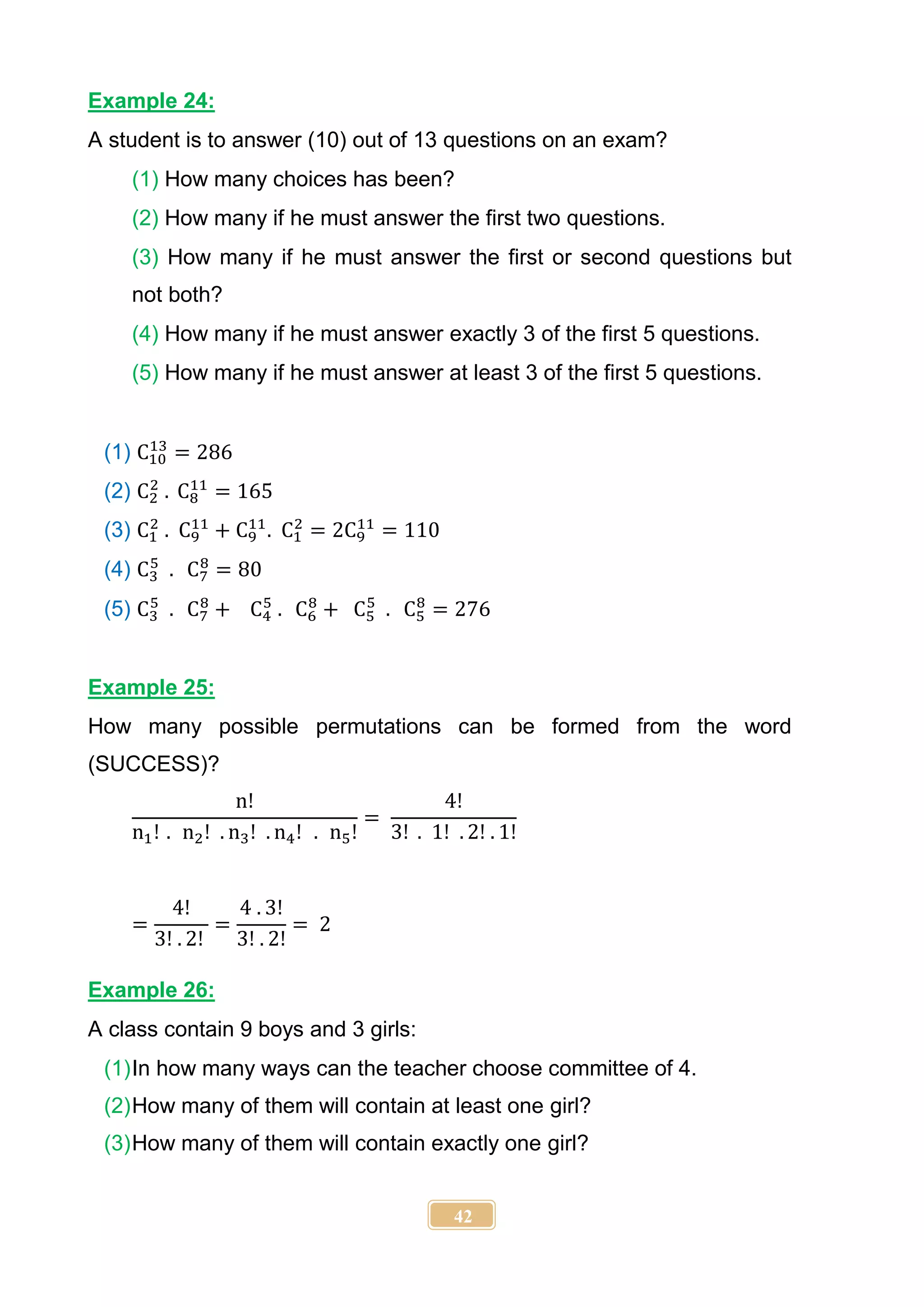 42
Example 24:
A student is to answer (10) out of 13 questions on an exam?
(1) How many choices has been?
(2) How many if he must answer the first two questions.
(3) How many if he must answer the first or second questions but
not both?
(4) How many if he must answer exactly 3 of the first 5 questions.
(5) How many if he must answer at least 3 of the first 5 questions.
(1) C10
13
= 286
(2) C2
2
. C8
11
= 165
(3) C1
2
. C9
11
+ C9
11
. C1
2
= 2C9
11
= 110
(4) C3
5
. C7
8
= 80
(5) C3
5
. C7
8
+ C4
5
. C6
8
+ C5
5
. C5
8
= 276
Example 25:
How many possible permutations can be formed from the word
(SUCCESS)?
n!
n1! . n2! . n3! . n4! . n5!
=
4!
3! . 1! . 2! . 1!
=
4!
3! . 2!
=
4 . 3!
3! . 2!
= 2
Example 26:
A class contain 9 boys and 3 girls:
(1)In how many ways can the teacher choose committee of 4.
(2)How many of them will contain at least one girl?
(3)How many of them will contain exactly one girl?
 