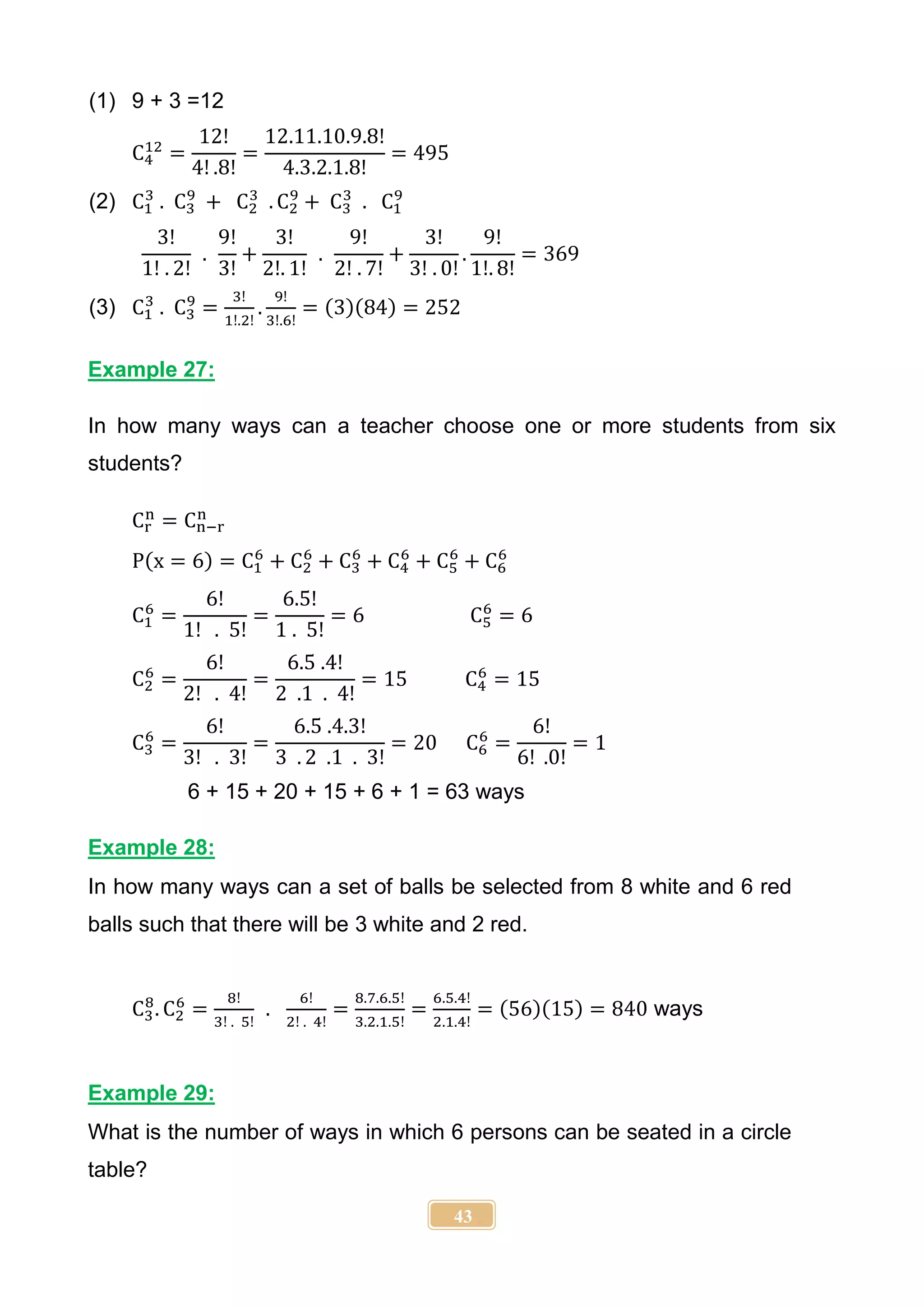 43
(1) 9 + 3 =12
C4
12
=
12!
4! .8!
=
12.11.10.9.8!
4.3.2.1.8!
= 495
(2) C1
3
. C3
9
+ C2
3
. C2
9
+ C3
3
. C1
9
3!
1! . 2!
.
9!
3!
+
3!
2!. 1!
.
9!
2! . 7!
+
3!
3! . 0!
.
9!
1!. 8!
= 369
(3) C1
3
. C3
9
=
3!
1!.2!
.
9!
3!.6!
= (3)(84) = 252
Example 27:
In how many ways can a teacher choose one or more students from six
students?
Cr
n
= Cn−r
n
P(x = 6) = C1
6
+ C2
6
+ C3
6
+ C4
6
+ C5
6
+ C6
6
C1
6
=
6!
1! . 5!
=
6.5!
1 . 5!
= 6 C5
6
= 6
C2
6
=
6!
2! . 4!
=
6.5 .4!
2 .1 . 4!
= 15 C4
6
= 15
C3
6
=
6!
3! . 3!
=
6.5 .4.3!
3 . 2 .1 . 3!
= 20 C6
6
=
6!
6! .0!
= 1
6 + 15 + 20 + 15 + 6 + 1 = 63 ways
Example 28:
In how many ways can a set of balls be selected from 8 white and 6 red
balls such that there will be 3 white and 2 red.
C3
8
. C2
6
=
8!
3! . 5!
.
6!
2! . 4!
=
8.7.6.5!
3.2.1.5!
=
6.5.4!
2.1.4!
= (56)(15) = 840 ways
Example 29:
What is the number of ways in which 6 persons can be seated in a circle
table?
 