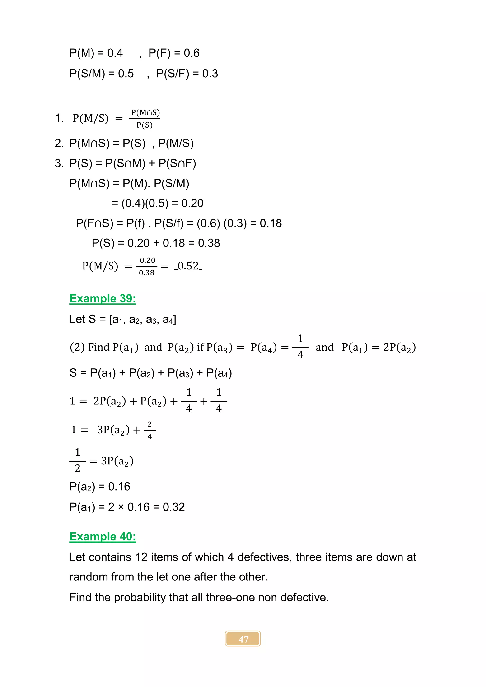 47
P(M) = 0.4 , P(F) = 0.6
P(S/M) = 0.5 , P(S/F) = 0.3
1. P(M/S) =
P(M∩S)
P(S)
2. P(M∩S) = P(S) , P(M/S)
3. P(S) = P(S∩M) + P(S∩F)
P(M∩S) = P(M). P(S/M)
= (0.4)(0.5) = 0.20
P(F∩S) = P(f) . P(S/f) = (0.6) (0.3) = 0.18
P(S) = 0.20 + 0.18 = 0.38
P(M/S) =
0.20
0.38
= 0.52
Example 39:
Let S = [a1, a2, a3, a4]
(2) Find P(a1) and P(a2) if P(a3) = P(a4) =
1
4
and P(a1) = 2P(a2)
S = P(a1) + P(a2) + P(a3) + P(a4)
1 = 2P(a2) + P(a2) +
1
4
+
1
4
1 = 3P(a2) +
2
4
1
2
= 3P(a2)
P(a2) = 0.16
P(a1) = 2 × 0.16 = 0.32
Example 40:
Let contains 12 items of which 4 defectives, three items are down at
random from the let one after the other.
Find the probability that all three-one non defective.
 