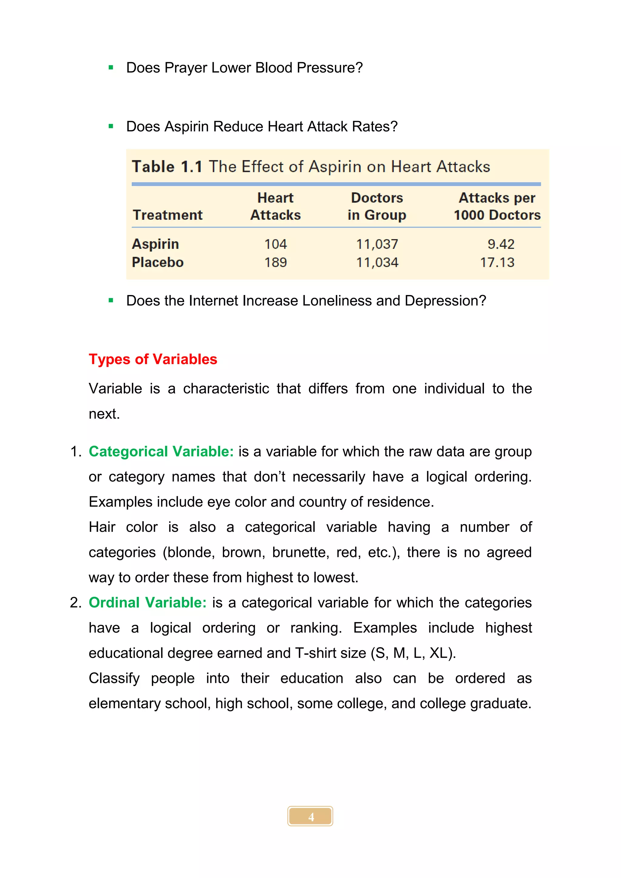 4
 Does Prayer Lower Blood Pressure?
 Does Aspirin Reduce Heart Attack Rates?
 Does the Internet Increase Loneliness and Depression?
Types of Variables
Variable is a characteristic that differs from one individual to the
next.
1. Categorical Variable: is a variable for which the raw data are group
or category names that don’t necessarily have a logical ordering.
Examples include eye color and country of residence.
Hair color is also a categorical variable having a number of
categories (blonde, brown, brunette, red, etc.), there is no agreed
way to order these from highest to lowest.
2. Ordinal Variable: is a categorical variable for which the categories
have a logical ordering or ranking. Examples include highest
educational degree earned and T-shirt size (S, M, L, XL).
Classify people into their education also can be ordered as
elementary school, high school, some college, and college graduate.
 