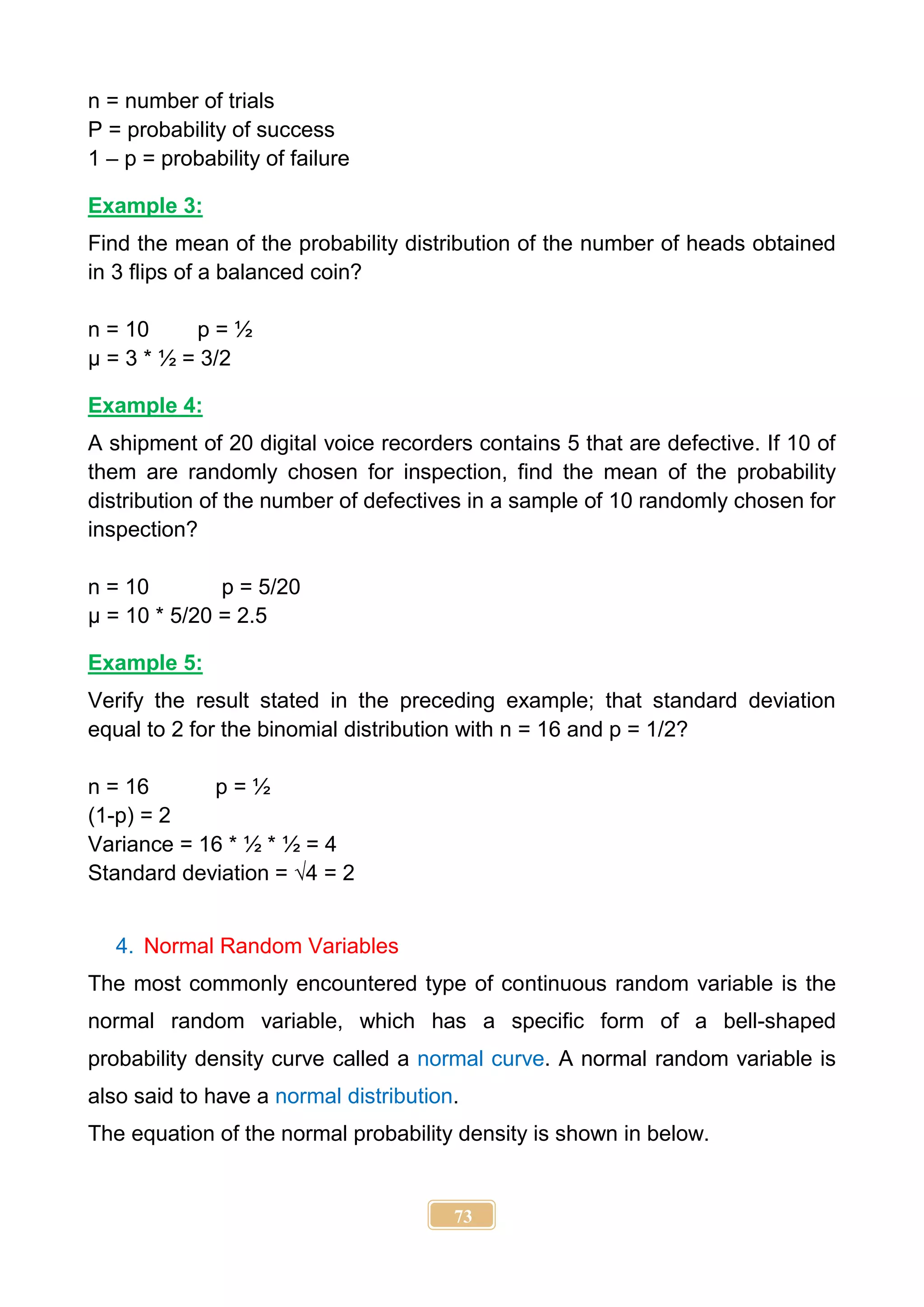 73
n = number of trials
P = probability of success
1 – p = probability of failure
Example 3:
Find the mean of the probability distribution of the number of heads obtained
in 3 flips of a balanced coin?
n = 10 p = ½
µ = 3 * ½ = 3/2
Example 4:
A shipment of 20 digital voice recorders contains 5 that are defective. If 10 of
them are randomly chosen for inspection, find the mean of the probability
distribution of the number of defectives in a sample of 10 randomly chosen for
inspection?
n = 10 p = 5/20
µ = 10 * 5/20 = 2.5
Example 5:
Verify the result stated in the preceding example; that standard deviation
equal to 2 for the binomial distribution with n = 16 and p = 1/2?
n = 16 p = ½
(1-p) = 2
Variance = 16 * ½ * ½ = 4
Standard deviation = √4 = 2
4. Normal Random Variables
The most commonly encountered type of continuous random variable is the
normal random variable, which has a specific form of a bell-shaped
probability density curve called a normal curve. A normal random variable is
also said to have a normal distribution.
The equation of the normal probability density is shown in below.
 