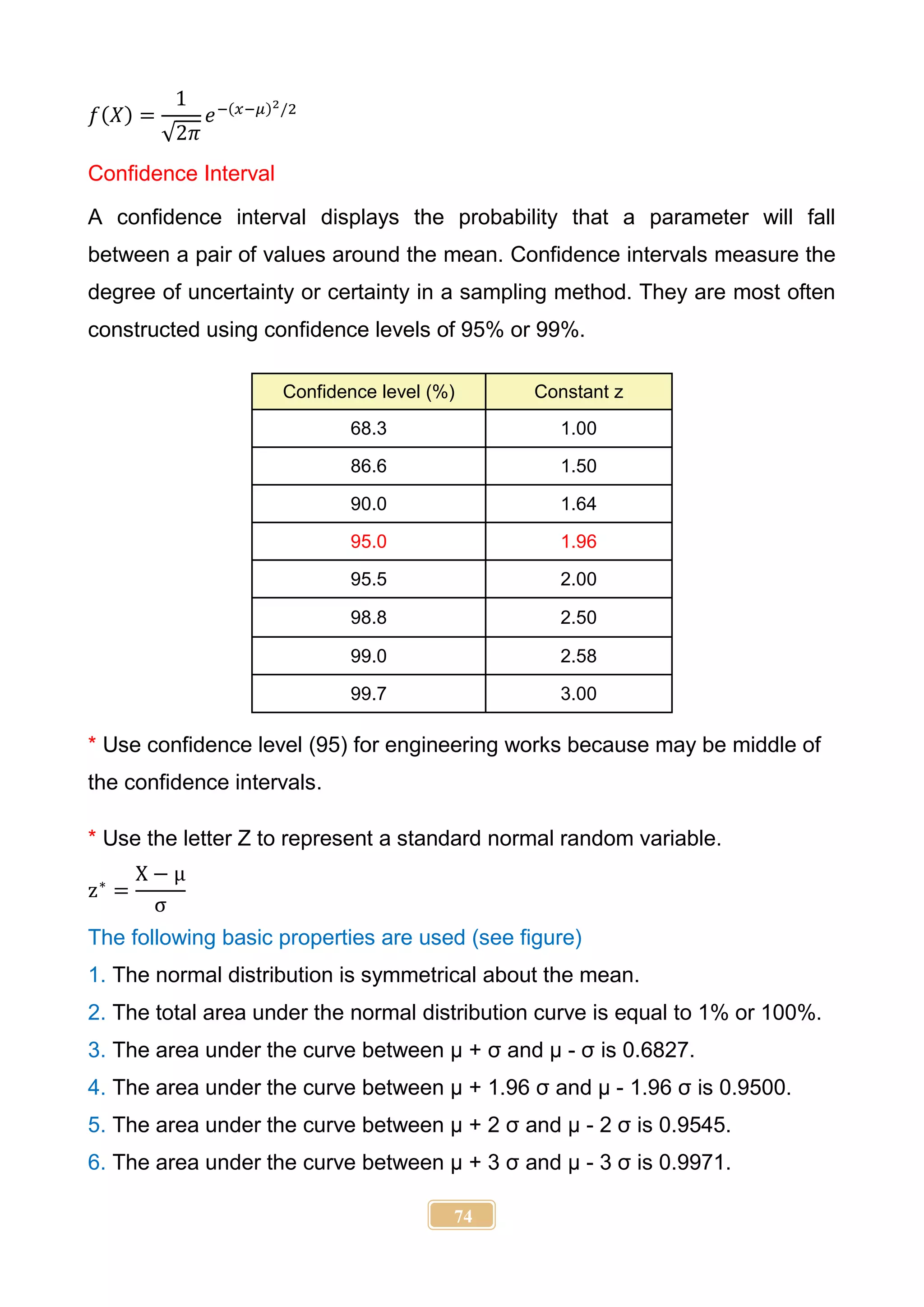 74
𝑓(𝑋) =
1
√2𝜋
𝑒−(𝑥−𝜇)2/2
Confidence Interval
A confidence interval displays the probability that a parameter will fall
between a pair of values around the mean. Confidence intervals measure the
degree of uncertainty or certainty in a sampling method. They are most often
constructed using confidence levels of 95% or 99%.
Confidence level (%) Constant z
68.3 1.00
86.6 1.50
90.0 1.64
95.0 1.96
95.5 2.00
98.8 2.50
99.0 2.58
99.7 3.00
* Use confidence level (95) for engineering works because may be middle of
the confidence intervals.
* Use the letter Z to represent a standard normal random variable.
z∗
=
X − μ
σ
The following basic properties are used (see figure)
1. The normal distribution is symmetrical about the mean.
2. The total area under the normal distribution curve is equal to 1% or 100%.
3. The area under the curve between µ + σ and µ - σ is 0.6827.
4. The area under the curve between µ + 1.96 σ and µ - 1.96 σ is 0.9500.
5. The area under the curve between µ + 2 σ and µ - 2 σ is 0.9545.
6. The area under the curve between µ + 3 σ and µ - 3 σ is 0.9971.
 