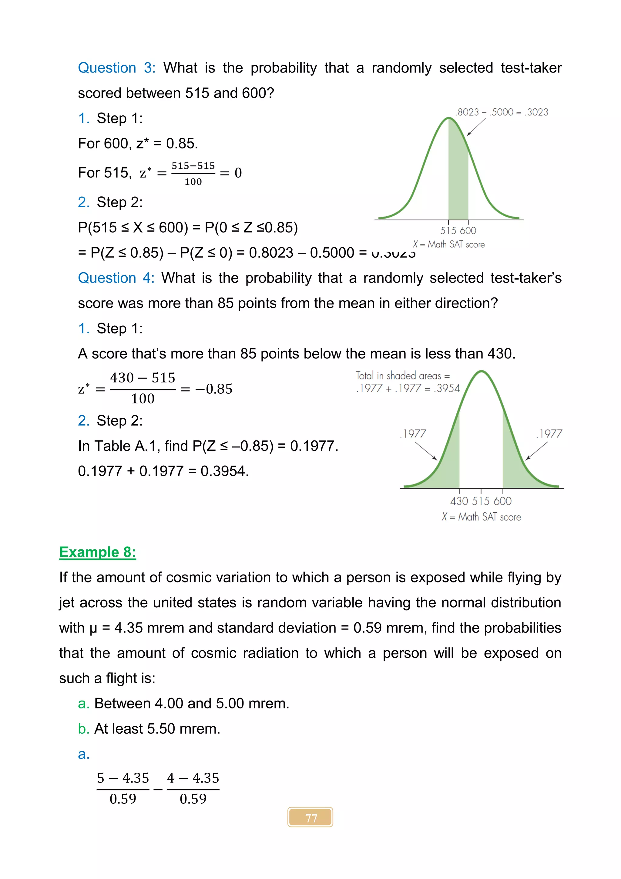 77
Question 3: What is the probability that a randomly selected test-taker
scored between 515 and 600?
1. Step 1:
For 600, z* = 0.85.
For 515, z∗
=
515−515
100
= 0
2. Step 2:
P(515 ≤ X ≤ 600) = P(0 ≤ Z ≤0.85)
= P(Z ≤ 0.85) – P(Z ≤ 0) = 0.8023 – 0.5000 = 0.3023
Question 4: What is the probability that a randomly selected test-taker’s
score was more than 85 points from the mean in either direction?
1. Step 1:
A score that’s more than 85 points below the mean is less than 430.
z∗
=
430 − 515
100
= −0.85
2. Step 2:
In Table A.1, find P(Z ≤ –0.85) = 0.1977.
0.1977 + 0.1977 = 0.3954.
Example 8:
If the amount of cosmic variation to which a person is exposed while flying by
jet across the united states is random variable having the normal distribution
with µ = 4.35 mrem and standard deviation = 0.59 mrem, find the probabilities
that the amount of cosmic radiation to which a person will be exposed on
such a flight is:
a. Between 4.00 and 5.00 mrem.
b. At least 5.50 mrem.
a.
5 − 4.35
0.59
−
4 − 4.35
0.59
 