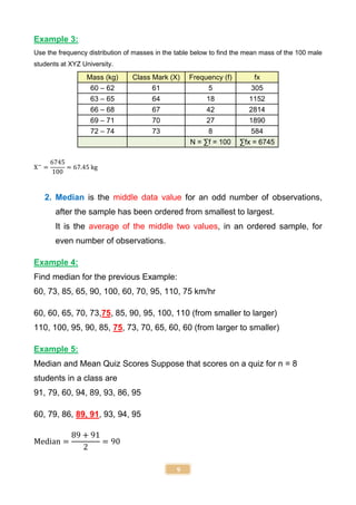 9
Example 3:
Use the frequency distribution of masses in the table below to find the mean mass of the 100 male
students at XYZ University.
Mass (kg) Class Mark (X) Frequency (f) fx
60 – 62 61 5 305
63 – 65 64 18 1152
66 – 68 67 42 2814
69 – 71 70 27 1890
72 – 74 73 8 584
N = ∑f = 100 ∑fx = 6745
X−
=
6745
100
= 67.45 kg
2. Median is the middle data value for an odd number of observations,
after the sample has been ordered from smallest to largest.
It is the average of the middle two values, in an ordered sample, for
even number of observations.
Example 4:
Find median for the previous Example:
60, 73, 85, 65, 90, 100, 60, 70, 95, 110, 75 km/hr
60, 60, 65, 70, 73,75, 85, 90, 95, 100, 110 (from smaller to larger)
110, 100, 95, 90, 85, 75, 73, 70, 65, 60, 60 (from larger to smaller)
Example 5:
Median and Mean Quiz Scores Suppose that scores on a quiz for n = 8
students in a class are
91, 79, 60, 94, 89, 93, 86, 95
60, 79, 86, 89, 91, 93, 94, 95
Median =
89 + 91
2
= 90
 