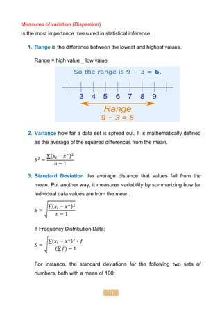 11
Measures of variation (Dispersion)
Is the most importance measured in statistical inference.
1. Range is the difference between the lowest and highest values.
Range = high value _ low value
2. Variance how far a data set is spread out. It is mathematically defined
as the average of the squared differences from the mean.
𝑆2
=
∑(𝑥𝑖 − 𝑥−)2
𝑛 − 1
3. Standard Deviation the average distance that values fall from the
mean. Put another way, it measures variability by summarizing how far
individual data values are from the mean.
𝑆 = √
∑(𝑥𝑖 − 𝑥−)2
𝑛 − 1
If Frequency Distribution Data:
𝑆 = √
∑(𝑥𝑖 − 𝑥−)2 ∗ 𝑓
(∑ 𝑓) − 1
For instance, the standard deviations for the following two sets of
numbers, both with a mean of 100:
 