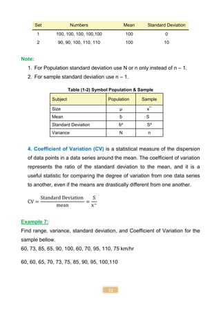 12
Set Numbers Mean Standard Deviation
1 100, 100, 100, 100,100 100 0
2 90, 90, 100, 110, 110 100 10
Note:
1. For Population standard deviation use N or n only instead of n – 1.
2. For sample standard deviation use n – 1.
Table (1-2) Symbol Population & Sample
Subject Population Sample
Size µ x¯
Mean ɓ S
Standard Deviation ɓ² S²
Variance N n
4. Coefficient of Variation (CV) is a statistical measure of the dispersion
of data points in a data series around the mean. The coefficient of variation
represents the ratio of the standard deviation to the mean, and it is a
useful statistic for comparing the degree of variation from one data series
to another, even if the means are drastically different from one another.
CV =
Standard Deviation
mean
=
S
x−
Example 7:
Find range, variance, standard deviation, and Coefficient of Variation for the
sample bellow.
60, 73, 85, 65, 90, 100, 60, 70, 95, 110, 75 km/hr
60, 60, 65, 70, 73, 75, 85, 90, 95, 100,110
 