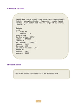 15
Procedure by SPSS
Microsoft Excel
Data – data analysis – regression – input and output data – ok
Variable view – name (speed) – type (numerical) – measure (scale) -
Analysis – descriptive statistics – frequencies – variable (speed) –
statistics – (mean, median, mod, max., min., range, SD, SE, variance) -
Continue – ok
Statistics
speed
N Valid 11
Missing 0
Mean 56.6364
Std. Error of Mean .67787
Median 57.0000
Mode 54.00
Std. Deviation 2.24823
Variance 5.055
Skewness .233
Std. Error of Skewness .661
Range6.00
Minimum 54.00
Maximum 60.00
 
