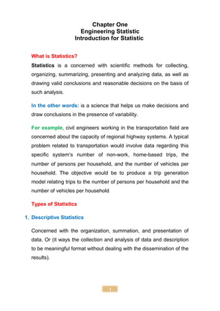 1
Chapter One
Engineering Statistic
Introduction for Statistic
What is Statistics?
Statistics is a concerned with scientific methods for collecting,
organizing, summarizing, presenting and analyzing data, as well as
drawing valid conclusions and reasonable decisions on the basis of
such analysis.
In the other words: is a science that helps us make decisions and
draw conclusions in the presence of variability.
For example, civil engineers working in the transportation field are
concerned about the capacity of regional highway systems. A typical
problem related to transportation would involve data regarding this
specific system’s number of non-work, home-based trips, the
number of persons per household, and the number of vehicles per
household. The objective would be to produce a trip generation
model relating trips to the number of persons per household and the
number of vehicles per household.
Types of Statistics
1. Descriptive Statistics
Concerned with the organization, summation, and presentation of
data. Or (it ways the collection and analysis of data and description
to be meaningful format without dealing with the dissemination of the
results).
 