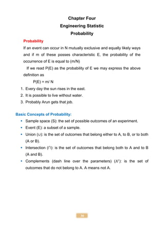 30
Chapter Four
Engineering Statistic
Probability
Probability
If an event can occur in N mutually exclusive and equally likely ways
and if m of these posses characteristic E, the probability of the
occurrence of E is equal to (m/N)
If we read P(E) as the probability of E we may express the above
definition as
P(E) = m/ N
1. Every day the sun rises in the east.
2. It is possible to live without water.
3. Probably Arun gets that job.
Basic Concepts of Probability:
 Sample space (S): the set of possible outcomes of an experiment.
 Event (E): a subset of a sample.
 Union (∪): is the set of outcomes that belong either to A, to B, or to both
(A or B).
 Intersection (∩): is the set of outcomes that belong both to A and to B
(A and B).
 Complements (dash line over the parameters) (Ac
): is the set of
outcomes that do not belong to A. A means not A.
 