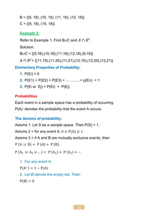 32
B = {(9, 18), (10, 18), (11, 18), (12, 18)}
C = {(9, 19), (10, 18)}
Example 2:
Refer to Example 1, Find B∪C and 𝐴 ∩ 𝐵𝑐
Solution:
B∪C = {(9,18),(10,18),(11,18),(12,18),(9,19)}
A ∩ Bc
= {(11,19),(11,20),(11,21),(12,19),(12,20),(12,21)}
Elementary Properties of Probability:
1. P(Ei) > 0
2. P(E1) + P(E2) + P(E3) + … ……..+ p(En) = 1
3. P(Ei or Ej) = P(Ei) + P(Ej)
Probabilities
Each event in a sample space has a probability of occurring.
P(A): denotes the probability that the event A occurs.
The Axioms of probability:
Axioms 1: Let S be a sample space. Then P(S) = 1.
Axioms 2 = for any event A, 0 ≤ P(A) ≤ 1.
Axioms 3 = if A and B are mutually exclusive events, then
P (A ∪ B) = P (A) + P (B).
P (A1 ∪ A2 ∪ … ) = P (A1) + P (A2) + ⋯
1. For any event A:
P(A−) = 1 − P(A)
2. Let Ø denote the empty set. Then:
P(∅) = 0
 