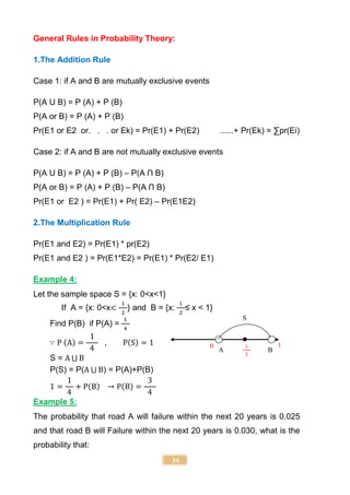 34
General Rules in Probability Theory:
1.The Addition Rule
Case 1: if A and B are mutually exclusive events
P(A U B) = P (A) + P (B)
P(A or B) = P (A) + P (B)
Pr(E1 or E2 or. . . or Ek) = Pr(E1) + Pr(E2) ......+ Pr(Ek) = ∑pr(Ei)
Case 2: if A and B are not mutually exclusive events
P(A U B) = P (A) + P (B) – P(A Ո B)
P(A or B) = P (A) + P (B) – P(A Ո B)
Pr(E1 or E2 ) = Pr(E1) + Pr( E2) – Pr(E1E2)
2.The Multiplication Rule
Pr(E1 and E2) = Pr(E1) * pr(E2)
Pr(E1 and E2 ) = Pr(E1*E2) = Pr(E1) * Pr(E2/ E1)
Example 4:
Let the sample space S = {x: 0<x<1}
If A = {x: 0<x<
1
2
} and B = {x:
1
2
≤ x < 1}
Find P(B) if P(A) =
1
4
∵ P (A) =
1
4
, P(S) = 1
S = A ⋃ B
P(S) = P(A ⋃ B) = P(A)+P(B)
1 =
1
4
+ P(B) → P(B) =
3
4
Example 5:
The probability that road A will failure within the next 20 years is 0.025
and that road B will Failure within the next 20 years is 0.030, what is the
probability that:
S
A
1
2
B
0 1
 