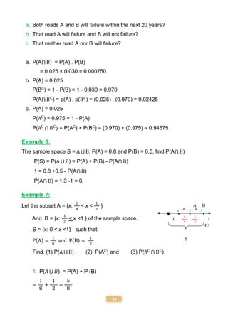 35
a. Both roads A and B will failure within the next 20 years?
b. That road A will failure and B will not failure?
c. That neither road A nor B will failure?
a. P(A⋂ B) = P(A) . P(B)
= 0.025 × 0.030 = 0.000750
b. P(A) = 0.025
P(BC
) = 1 - P(B) = 1 - 0.030 = 0.970
P(A⋂ BC
) = p(A) . p(BC
) = (0.025) . (0.970) = 0.02425
c. P(A) = 0.025
P(AC
) = 0.975 = 1 - P(A)
P(AC
⋂ BC
) = P(AC
) × P(BC
) = (0.970) × (0.975) = 0.94575
Example 6:
The sample space S = A ⋃ B, P(A) = 0.8 and P(B) = 0.5, find P(A⋂ B)
P(S) = P(A ⋃ B) = P(A) + P(B) - P(A⋂ B)
1 = 0.8 +0.5 - P(A⋂ B)
P(A⋂ B) = 1.3 -1 = 0.
Example 7:
Let the subset A = {x:
1
4
< x <
1
2
}
And B = {x:
1
2
< x <1 } of the sample space.
S = {x: 0 < x <1} such that:
P(A) =
1
8
and P(B) =
1
2
Find, (1) P(A ⋃ B) , (2) P(AC
) and (3) P(AC
⋂ BC
)
1. P(𝐴 ⋃ 𝐵) = P(A) + P (B)
=
1
8
+
1
2
=
5
8
S
A B
0
1
4
1
2
1
B1
 