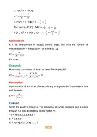 36
2. P(AC
) = 1 - P(A)
= 1 −
1
8
=
7
8
3. P(BC
) = 1 - P(B) = 1 −
1
2
=
1
2
P(𝐴𝐶
⋂ 𝐵𝐶
) = P(AC
) . P(BC
) =
7
8
.
1
2
=
7
16
P (𝐴 ⋃ 𝐵)C
= 1 -P(𝐴 ⋃ 𝐵)= 1 −
5
8
=
8−5
8
=
3
8
Combinations
It is an arrangement of objects without order. We write the number of
combinations of n things taken r at a time as , 𝐂𝐫
𝐧
Cr
n
=
n!
(n − r)! r!
0 ≤ r ≤ n
Example 8:
How many committees of 3 can be taken from 8 people?
C3
8
=
8!
3! (8 − 3)!
=
8.7.6.5!
(3.2.1).5!
= 56
Permutation
A permutation of a number of objects is any arrangement of these objects in a
definite order.
nPr =
n!
(n − r)!
Factorial
Given the positive integer n. The product of all whole numbers from n down
through 1 is called n factorial and is written n!.
10! = 10.9.8.7.6.5.4.3.2.1
5! = 5.4.3.2.1
n! = n(n-1) (n-2) (n-3) …….1
 