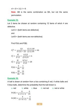 38
n! = 3! = 3.2.1 = 6
Note: AB is the same combination as BA, but not the same
permutation.
Example 15:
Let 2 items be chosen at random containing 12 items of which 4 are
defective.
Let A = {both items are defective}
and
Let B = {both items are non-defective}
Find P(A) and P(B)
C2
12
=
12!
2! (12 − 2)!
.
12.11.10!
(2.1).10!
= 66
C2
4
=
4!
2! .2!
=
4.3.2!
(2.1).2!
= 6
C2
8
=
8!
2! .6!
=
8.7.6 !
2! .6!
= 28
P(A) =
6
66
=
1
11
P(B) =
28
66
=
14
33
Example 16:
A ball is drawn at random from a box containing 6 red, 4 white balls and
5 blue balls, determine the probability that the ball drawn is
a. red b. white c. blue d. not red e. red or white
Pr(R) =
6
6 + 5 + 4
=
6
15
Pr(W) =
4
6 + 4 + 5
=
4
15
 