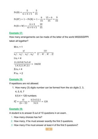 39
Pr(B) =
5
6 + 4 + 5
=
5
15
Pr(Rc) = 1 − Pr(R) = 1 −
6
15
=
15 − 6
15
=
9
15
Pr(R + W) =
6 + 4
6 + 4 + 5
=
10
15
Example 17:
How many arrangements can be made of the letter of the world MISSISSIPPI
taken all together?
M:n1 = 1
n!
n1! . n2! . n3! . n4!
=
11!
1! . 4! . 4! . 2!
I:n2 = 4
11.10.9.8.7.6.5.4!
1.4.3.2.1.4! .2.1
= 34650
S:n3 = 4
P:n4 = 2
Example 18:
If repetitions are not allowed:
1. How many (3) digits number can be formed from the six digits 2, 3,
4, 5, 6, 7
6.5.4 = 120 numbers
P3
6
=
6!
(6 − 3)!
=
6.5.4.3.2.1
3.2.1
= 120
Example 19:
A student is to answer 8 out of 10 questions in an exam.
1. How many choices has he?
2. How many, if he must answer exactly the first 3 questions.
3. How many if he must answer at least 4 of the first 5 questions?
 