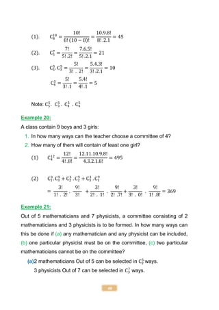 40
(1). C8
10
=
10!
8! (10 − 8)!
=
10.9.8!
8! .2.1
= 45
(2). C5
7
=
7!
5! .2!
=
7.6.5!
5! .2.1
= 21
(3). C5
5
. C3
5
=
5!
3! . 2!
=
5.4.3!
3! .2.1
= 10
C4
5
=
5!
3! .1
=
5.4!
4! .1
= 5
Note: C5
5
. C3
5
. C4
5
. C4
5
Example 20:
A class contain 9 boys and 3 girls:
1. In how many ways can the teacher choose a committee of 4?
2. How many of them will contain of least one girl?
(1) C4
12
=
12!
4! .8!
=
12.11.10.9.8!
4.3.2.1.8!
= 495
(2) C1
3
. C3
9
+ C2
3
. C2
9
+ C3
3
. C1
9
=
3!
1! . 2!
.
9!
3!
+
3!
2! . 1!
.
9!
2! .7!
+
3!
3! . 0!
.
9!
1! .8!
= 369
Example 21:
Out of 5 mathematicians and 7 physicists, a committee consisting of 2
mathematicians and 3 physicists is to be formed. In how many ways can
this be done if (a) any mathematician and any physicist can be included,
(b) one particular physicist must be on the committee, (c) two particular
mathematicians cannot be on the committee?
(a)2 mathematicians Out of 5 can be selected in C2
5
ways.
3 physicists Out of 7 can be selected in C3
7
ways.
 