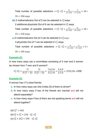 41
Total number of possible selections = C2
5
∙ C3
7
=
5!
(5−2)!2!
∗
7!
(7−3)!3!
= 10 ∗
35 = 350 ways
(b) 2 mathematicians Out of 5 can be selected in C2
5
ways.
2 additional physicists Out of 6 can be selected in C2
6
ways.
Total number of possible selections = C2
5
∙ C2
6
=
5!
(5−2)!2!
∗
6!
(6−2)!2!
= 10 ∗
15 = 150 ways
(c) 2 mathematicians Out of 3 can be selected in C2
3
ways.
3 physicists Out of 7 can be selected in C3
7
ways.
Total number of possible selections = C2
3
∙ C3
7
=
3!
(3−2)!2!
∗
7!
(7−3)!3!
= 3 ∗
35 = 105 ways
Example 22:
In how many ways can a committees consisting of 3 man and 2 women
be chosen from 7 men and 5 women?
C3
7
. C3
5
=
7!
3! (7 − 3)!
.
5!
2! (5 − 2)!
=
7.6.5.4!
3.2.1.4!
=
5.4.3!
2.1.3!
= (35)(10) =350
Example 23:
A woman has (11) close friends:
a. In how many ways can she invites (5) of them to dinner?
b. In how many ways if two of the friends are married and will not
attend separately?
c. In how many ways if two of them are not speaking terms and will not
attend together?
(a) C5
11
= 462
(b) C5
9
+ C3
9
= 210 C0
2
. C5
9
(c) C5
9
+ 2C4
9
= 378 C1
2
. C4
9
 