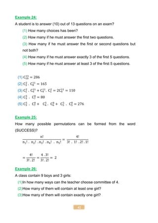 42
Example 24:
A student is to answer (10) out of 13 questions on an exam?
(1) How many choices has been?
(2) How many if he must answer the first two questions.
(3) How many if he must answer the first or second questions but
not both?
(4) How many if he must answer exactly 3 of the first 5 questions.
(5) How many if he must answer at least 3 of the first 5 questions.
(1) C10
13
= 286
(2) C2
2
. C8
11
= 165
(3) C1
2
. C9
11
+ C9
11
. C1
2
= 2C9
11
= 110
(4) C3
5
. C7
8
= 80
(5) C3
5
. C7
8
+ C4
5
. C6
8
+ C5
5
. C5
8
= 276
Example 25:
How many possible permutations can be formed from the word
(SUCCESS)?
n!
n1! . n2! . n3! . n4! . n5!
=
4!
3! . 1! . 2! . 1!
=
4!
3! . 2!
=
4 . 3!
3! . 2!
= 2
Example 26:
A class contain 9 boys and 3 girls:
(1)In how many ways can the teacher choose committee of 4.
(2)How many of them will contain at least one girl?
(3)How many of them will contain exactly one girl?
 