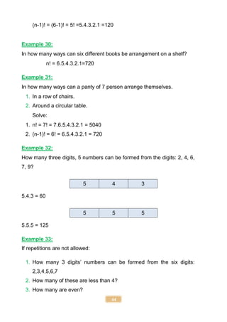 44
(n-1)! = (6-1)! = 5! =5.4.3.2.1 =120
Example 30:
In how many ways can six different books be arrangement on a shelf?
n! = 6.5.4.3.2.1=720
Example 31:
In how many ways can a panty of 7 person arrange themselves.
1. In a row of chairs.
2. Around a circular table.
Solve:
1. n! = 7! = 7.6.5.4.3.2.1 = 5040
2. (n-1)! = 6! = 6.5.4.3.2.1 = 720
Example 32:
How many three digits, 5 numbers can be formed from the digits: 2, 4, 6,
7, 9?
5.4.3 = 60
5.5.5 = 125
Example 33:
If repetitions are not allowed:
1. How many 3 digits’ numbers can be formed from the six digits:
2,3,4,5,6,7
2. How many of these are less than 4?
3. How many are even?
5 4 3
5 5 5
 