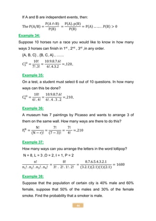 46
If A and B are independent events, then:
The P(A/B) =
P(A ∩ B)
P(B)
=
P(A). p(B)
P(B)
= P(A) … … . . P(B) > 0
Example 34:
Suppose 10 horses run a race you would like to know in how many
ways 3 horses can finish in 1st
, 2nd
, 3rd
,in any order.
{A, B, C} , {B, C, A} , ……
C3
10
=
10!
7! .3!
=
10.9.8.7.6!
6! .4.3.2
= 120
Example 35:
On a test, a student must select 6 out of 10 questions. In how many
ways can this be done?
C6
10
=
10!
6! . 4!
=
10.9.8.7.6!
6! . 4 . 3 . 2
= 210
Example 36:
A museum has 7 paintings by Picasso and wants to arrange 3 of
them on the same wall. How many ways are there to do this?
Pr
N
=
N!
(N − r)!
=
7!
(7 − 3)!
=
7!
4!
= 210
Example 37:
How many ways can you arrange the letters in the word lollipop?
N = 8, L = 3 ,O = 2, I = 1, P = 2
n!
n1! . n2! . n3! . n4!
=
8!
3! . 2! . 1! . 2!
=
8.7.6.5.4.3.2.1
(3.2.1)(2.1)(1)(2.1)
= 1680
Example 38:
Suppose that the population of certain city is 40% male and 60%
female, suppose that 50% of the males and 30% of the female
smoke. Find the probability that a smoker is male.
 